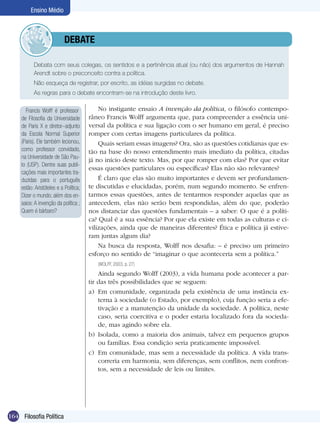 Ensino Médio

	debate
	

Debata com seus colegas, os sentidos e a pertinência atual (ou não) dos argumentos de Hannah
Arendt sobre o preconceito contra a política.	

	

Não esqueça de registrar, por escrito, as idéias surgidas no debate.

	

As regras para o debate encontram-se na introdução deste livro.

Francis Wolff é professor
de Filosofia da Universidade
de Paris X e diretor–adjunto
da Escola Normal Superior
(Paris). Ele também lecionou,
como professor convidado,
na Universidade de São Paulo (USP). Dentre suas publicações mais importantes traduzidas para o português
estão: Aristóteles e a Política;
Dizer o mundo; além dos ensaios: A invenção da política ;
Quem é bárbaro?

No instigante ensaio A invenção da política, o filósofo contemporâneo Francis Wolff argumenta que, para compreender a essência universal da política e sua ligação com o ser humano em geral, é preciso
romper com certas imagens particulares da política.
Quais seriam essas imagens? Ora, são as questões cotidianas que estão na base do nosso entendimento mais imediato da política, citadas
já no início deste texto. Mas, por que romper com elas? Por que evitar
essas questões particulares ou específicas? Elas não são rele­vantes?
É claro que elas são muito importantes e devem ser profundamente discutidas e elucidadas, porém, num segundo momento. Se enfrentarmos essas questões, antes de tentarmos responder aquelas que as
antecedem, elas não serão bem respondidas, além do que, poderão
nos distanciar das questões fundamentais – a saber: O que é a política? Qual é a sua essência? Por que ela existe em todas as culturas e civilizações, ainda que de maneiras diferentes? Ética e política já estiveram juntas algum dia?
Na busca da resposta, Wolff nos desafia: – é preciso um primeiro
esforço no sentido de “imaginar o que aconteceria sem a política.”
(WOLFF, 2003, p. 27)

Ainda segundo Wolff (2003), a vida humana pode acontecer a partir das três possibilidades que se seguem:
a)	 Em comunidade, organizada pela existência de uma instância externa à sociedade (o Estado, por exemplo), cuja função seria a efetivação e a manutenção da unidade da sociedade. A política, neste
caso, seria coercitiva e o poder estaria localizado fora da sociedade, mas agindo sobre ela.
b)	 Isolada, como a maioria dos animais, talvez em pequenos grupos
ou famílias. Essa condição seria praticamente impossível.
c)	 Em comunidade, mas sem a necessidade da política. A vida transcorreria em harmonia, sem diferenças, sem conflitos, nem confrontos, sem a necessidade de leis ou limites.

164 Filosofia Política

 
