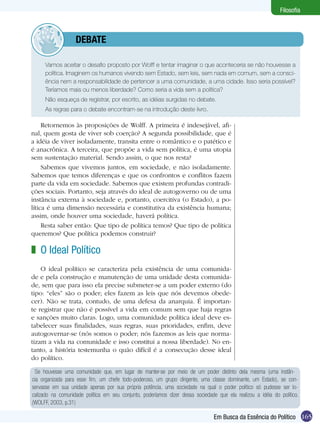 Filosofia

	debate
	

Vamos aceitar o desafio proposto por Wolff e tentar imaginar o que aconteceria se não houvesse a
política. Imaginem os humanos vivendo sem Estado, sem leis, sem nada em comum, sem a consciência nem a responsabilidade de pertencer a uma comunidade, a uma cidade. Isso seria possível?
Teríamos mais ou menos liberdade? Como seria a vida sem a política?

	

Não esqueça de registrar, por escrito, as idéias surgidas no debate.

	

As regras para o debate encontram-se na introdução deste livro.

Retornemos às proposições de Wolff. A primeira é indesejável, afinal, quem gosta de viver sob coerção? A segunda possibilidade, que é
a idéia de viver isoladamente, transita entre o romântico e o patético e
é anacrônica. A terceira, que propõe a vida sem política, é uma utopia
sem sustentação material. Sendo assim, o que nos resta?
Sabemos que vivemos juntos, em sociedade, e não isoladamente.
Sabemos que temos diferenças e que os confrontos e conflitos fazem
parte da vida em sociedade. Sabemos que existem profundas contradições sociais. Portanto, seja através do ideal de autogoverno ou de uma
instância externa à sociedade e, portanto, coercitiva (o Estado), a política é uma dimensão necessária e constitutiva da existência humana;
assim, onde houver uma sociedade, haverá política.
Resta saber então: Que tipo de política temos? Que tipo de política
queremos? Que política podemos construir?

z O Ideal Político
O ideal político se caracteriza pela existência de uma comunidade e pela construção e manutenção de uma unidade desta comunidade, sem que para isso ela precise submeter-se a um poder externo (do
tipo: “eles” são o poder; eles fazem as leis que nós devemos obedecer). Não se trata, contudo, de uma defesa da anarquia. É importante registrar que não é possível a vida em comum sem que haja regras
e sanções muito claras. Logo, uma comunidade política ideal deve estabelecer suas finalidades, suas regras, suas prioridades, enfim, deve
autogovernar-se (nós somos o poder; nós fazemos as leis que normatizam a vida na comunidade e isso constitui a nossa liberdade). No entanto, a história testemunha o quão difícil é a consecução desse ideal
do político.
Se houvesse uma comunidade que, em lugar de manter-se por meio de um poder distinto dela mesma (uma instância organizada para esse fim, um chefe todo-poderoso, um grupo dirigente, uma classe dominante, um Estado), se conservasse em sua unidade apenas por sua própria potência, uma sociedade na qual o poder político só pudesse ser localizado na comunidade política em seu conjunto, poderíamos dizer dessa sociedade que ela realizou a idéia do político.
(WOLFF, 2003, p.31)

Em Busca da Essência do Político 165

 