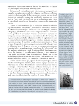 Filosofia
conquistado algo que estava muito distante das possibilidades da civilização européia: a capacidade de autogoverno.
Clastres, em A sociedade contra o estado, demonstra que as interpretações européias das sociedades indígenas brasileiras as definiram
como sociedades privadas de bens essenciais, sempre carentes de alguma coisa: sociedades sem escrita; sem Estado; sem mercado e sem
história. Parece mais correto afirmar que a verdadeira carência estava
na mentalidade etnocêntrica, dominadora e, portanto, bárbara dos invasores.
Clastres se opõe à idéia de que as sociedades primitivas “estariam,
segundo se afirma, condenadas à economia de subsistência em razão
da inferioridade tecnológica” (CLASTRES, 1978, p. 134). Os indígenas, afirma o
antropólogo, não tinham necessidade e tampouco interesse numa economia geradora de excedentes, porque a economia de mercado não
fazia parte dos seus interesses e da sua existência. Em decorrência disso, a concepção de trabalho talhada nos moldes do capitalismo moderno ocidental também não fazia parte do cotidiano indígena, eles desprezavam esse tipo de trabalho, para horror dos colonizadores. Arar a
terra era desagradável, mas caçar e pescar eram consideradas, por eles,
atividades de lazer. O desprezo pelo que os europeus denominavam
como trabalho e a opção por uma outra forma de “subsistência” não
têm qualquer relação com a idéia de miserabilidade forjada pelas narrativas dos viajantes. A cosmologia dos indígenas e, particularmente,
a sua lógica “econômica”, eram muito diferentes daquilo que os conquistadores europeus cultivavam e impunham. Para os indígenas, viver
bem trabalhando o mínimo, era importante e plenamente possível.
Clastres observa ainda que, apesar do seu desprezo pelo tipo de
trabalho imposto pelos europeus, bem como a negação do sobre-trabalho que está na base do capitalismo (ver os conteúdos do livro de
Sociologia – sobre Trabalho, Produção e Classes Sociais), do seu desinteresse pelo chamado progresso tecnológico, os indígenas, por vezes, produziam bens em excesso, mas estes eram distribuídos entre
os membros da comunidade política e consumidos em festas, para as
quais eram convidados também membros de outras aldeias.
Os índios, efetivamente, só dedicavam pouco tempo àquilo que damos o nome de trabalho.
E, apesar disso, não morriam de fome. Os cronistas da época são unânimes em descrever a
bela aparência dos adultos, a boa saúde das crianças, a abundância e variedade dos recursos
alimentares. Por conseguinte, a economia de subsistência é, pois, compatível com uma considerável limitação do tempo dedicado às atividades produtivas. Era o que se verificava com
as tribos sul-americanas de agricultores, como, por exemplo, os tupis-guaranis, cuja ociosidade irritava igualmente os franceses e os portugueses. (CLASTRES, 1998, p. 135)

A vantagem de um machado de metal sobre um machado de pedra é evidente demais para que nela nos
detenhamos: podemos, no
mesmo tempo, realizar com
o primeiro talvez dez vezes
mais trabalho do que com o
segundo; ou então executar o
mesmo trabalho num tempo
dez vezes menor. E ao descobrirem a superioridade produtiva dos machados dos homens brancos, os índios os
desejaram, não para produzirem mais no mesmo tempo,
mas para produzirem a mesma coisa num tempo dez vezes mais curto. Mas foi exatamente o contrário que se
verificou, pois, com os machados metálicos, irromperam no mundo primitivo dos
índios, a violência, a força, o
poder, impostos aos selvagens pelos civilizados recémchegados. (CLASTRES, A Sociedade Contra o Estado, p. 137)

< Povo Kuikuro. Museu do Índio.

Em Busca da Essência do Político 173

 