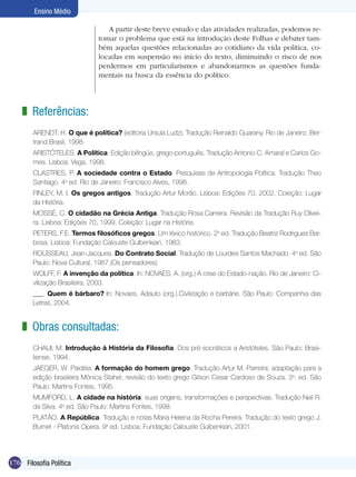 Ensino Médio
A partir deste breve estudo e das atividades realizadas, podemos retomar o problema que está na introdução deste Folhas e debater também aquelas questões relacionadas ao cotidiano da vida política, colocadas em suspensão no início do texto, diminuindo o risco de nos
perdermos em particularismos e abandonarmos as questões fundamentais na busca da essência do político.

z Referências:
ARENDT, H. O que é política? (editoria Ursula Ludz); Tradução Reinaldo Guarany. Rio de Janeiro: Bertrand Brasil, 1998.
ARISTÓTELES. A Política. Edição bilíngüe, grego-português. Tradução Antonio C. Amaral e Carlos Gomes. Lisboa: Vega, 1998.
CLASTRES, P. A sociedade contra o Estado. Pesquisas de Antropologia Política. Tradução Theo
Santiago. 4a ed. Rio de Janeiro: Francisco Alves, 1998.
FINLEY, M. I. Os gregos antigos. Tradução Artur Morão. Lisboa: Edições 70, 2002. Coleção: Lugar
da História.
MOSSÉ, C. O cidadão na Grécia Antiga. Tradução Rosa Carreira. Revisão da Tradução Ruy Oliveira. Lisboa: Edições 70, 1999. Coleção: Lugar na História.
PETERS, F.E. Termos filosóficos gregos. Um léxico histórico. 2a ed. Tradução Beatriz Rodrigues Barbosa. Lisboa: Fundação Calouste Gulbenkian, 1983.
ROUSSEAU, Jean-Jacques. Do Contrato Social. Tradução de Lourdes Santos Machado. 4a ed. São
Paulo: Nova Cultural, 1987.(Os pensadores)
WOLFF, F. A invenção da política. In: NOVAES, A. (org.) A crise do Estado-nação. Rio de Janeiro: Civilização Brasileira, 2003.
___. Quem é bárbaro? In: Novaes, Adauto (org.).Civilização e barbárie. São Paulo: Companhia das
Letras, 2004.

z Obras consultadas:
CHAUI, M. Introdução à História da Filosofia. Dos pré-socráticos a Aristóteles. São Paulo: Brasiliense, 1994.
JAEGER, W. Paidéia. A formação do homem grego. Tradução Artur M. Parreira; adaptação para a
edição brasileira Mônica Stahel; revisão do texto grego Gilson Cesar Cardoso de Souza. 3a. ed. São
Paulo: Martins Fontes, 1995.
MUMFORD, L. A cidade na história: suas origens, transformações e perspectivas. Tradução Neil R.
da Silva. 4a ed. São Paulo: Martins Fontes, 1998.
PLATÃO. A República. Tradução e notas Maria Helena da Rocha Pereira. Tradução do texto grego J.
Burnet - Platonis Opera. 9a ed. Lisboa: Fundação Calouste Gulbenkian, 2001.

176 Filosofia Política

 