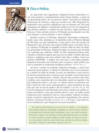 Ensino Médio

< www.digibis.com

z Ética e Política

< Tito Lívio (59 a.C. - 17 d.C.).

Ao apresentar seus argumentos, Maquiavel busca demonstrar como seria possível o estabelecimento deste Estado Italiano, a partir de
um governante forte e de um governo efetivo. Secretário da Segunda
Chancelaria de Florença, cargo que recebeu em 1498, Maquiavel foi
empossado num governo republicano que foi deposto em 1512 pela
monarquia dos Médicis. Considerado traidor em 1513, foi afastado de
suas funções públicas e exilado em San Casciano, região próxima de
Florença. Neste período escreveu O Príncipe, provavelmente sua obra
mais popular e, provavelmente, a mais complexa.
Quando escreveu O Príncipe, Maquiavel interrompeu temporariamente outra obra, intitulada os Comentários sobre a Primeira Década
de Tito Lívio, sua obra republicana. O que parece claro dos escritos de
Maquiavel é que ele busca uma solução política para a sua Itália. Por isso, endereça O Príncipe ao magnífico Lorenzo, filho de Piero de Médicis, governante de Florença. Maquiavel sugere ao monarca que ele pode
ser o príncipe que unificaria a Itália. Na obra, Maquiavel fornece praticamente as diretrizes seguras para que isto se realize. É dentro disto que
discute e estabelece uma nova relação entre ética e política. Como nos
esclarece WEFFORT, “a política tem uma ética e uma lógica próprias.
Maquiavel descortina um horizonte para se pensar e fazer política que
não se enquadra no tradicional moralismo piedoso.” (WEFFORT, 1989, p. 21)
Ao fazer a análise da realidade, Maquiavel distingue a moral individual da moral política. A atitude do indivíduo não é necessariamente a atitude do chefe de Estado. Se para um indivíduo a ação moral é
de decisão particular, para o monarca, por exemplo, é necessário pesar
em que isto implicará para o Estado. Não há uma exclusão entre ética
e política, mas a primeira deve ser entendida a partir da segunda. Uma
das implicações disto é a de que “os valores morais só possuem sentido a partir da vida social, apresentando-se como momentos de uma
luta que está na raiz do poder e lhe dá sentido” (SCHLESENER, 1989, p. 10).
Com isto Maquiavel está afirmando que temos virtudes que podem arruinar um Estado e vícios que podem salvá-lo o que, na análise moral
tradicional seria condenável, mas na “ética política” poderia ser plenamente aceitável. Logicamente tais questões dependeriam das circunstâncias e das forças em luta (SCHLESENER, 1989, p. 10). Por isso, o que pode parecer inadmissível, para Maquiavel faz parte da política:
De onde se deve observar que, ao tomar um Estado, o conquistador
deve praticar todas as necessárias crueldades ao mesmo tempo, evitando
ter de repetí-las a cada dia; assim tranqüilizará o povo, sem fazer inovações,
seduzindo-o depois com benefícios. Quem agir diferentemente, por timidez
ou maus conselhos, estará obrigado a estar sempre de arma em punho,
e nunca poderá confiar em seus súditos que, devido às contínuas injúrias,
não terão confiança no governante. (MAQUIAVEL, 2005, p. 69)

182 Filosofia Política

 