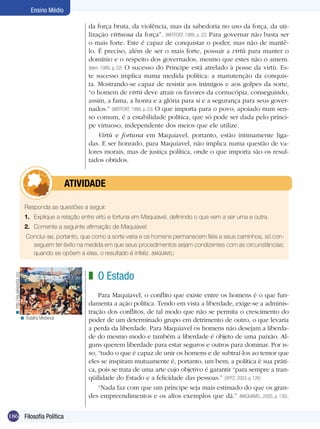 Ensino Médio
da força bruta, da violência, mas da sabedoria no uso da força, da utilização virtuosa da força”. (WEFFORT, 1989, p. 22) Para governar não basta ser
o mais forte. Este é capaz de conquistar o poder, mas não de mantêlo. É preciso, além de ser o mais forte, possuir a virtù para manter o
domínio e o respeito dos governados, mesmo que estes não o amem.
(Idem, 1989, p. 22) O sucesso do Príncipe está atrelado à posse da virtù. Este sucesso implica numa medida política: a manutenção da conquista. Mostrando-se capaz de resistir aos inimigos e aos golpes da sorte,
“o homem de virtù deve atrair os favores da cornucópia, conseguindo,
assim, a fama, a honra e a glória para si e a segurança para seus governados.” (WEFFORT, 1989, p. 23) O que importa para o povo, apoiado num senso comum, é a estabilidade política, que só pode ser dada pelo príncipe virtuoso, independente dos meios que ele utilize.
Virtù e fortuna em Maquiavel, portanto, estão intimamente ligadas. E ser honrado, para Maquiavel, não implica numa questão de valores morais, mas de justiça política, onde o que importa são os resultados obtidos.

	atividade
Responda as questões a seguir.
1.	 Explique a relação entre virtù e fortuna em Maquiavel, definindo o que vem a ser uma e outra.
2.	 Comente a seguinte afirmação de Maquiavel:

< http://es.wikipedia.org

Conclui-se, portanto, que como a sorte varia e os homens permanecem fiéis a seus caminhos, só conseguem ter êxito na medida em que seus procedimentos sejam condizentes com as circunstâncias;
quando se opõem a elas, o resultado é infeliz. (MAQUIAVEL)

< Batalha Medieval

186 Filosofia Política

z O Estado
Para Maquiavel, o conflito que existe entre os homens é o que fundamenta a ação política. Tendo em vista a liberdade, exige-se a administração dos conflitos, de tal modo que não se permita o crescimento do
poder de um determinado grupo em detrimento de outro, o que levaria
a perda da liberdade. Para Maquiavel os homens não desejam a liberdade do mesmo modo e também a liberdade é objeto de uma paixão. Alguns querem liberdade para estar seguros e outros para dominar. Por isso, “tudo o que é capaz de unir os homens e de subtraí-los ao temor que
eles se inspiram mutuamente é, portanto, um bem; a política é sua prática, pois se trata de uma arte cujo objetivo é garantir “para sempre a tranqüilidade do Estado e a felicidade das pessoas.” (SPITZ, 2003, p. 126)
“Nada faz com que um príncipe seja mais estimado do que os grandes empreendimentos e os altos exemplos que dá.” (MAQUIAVEL, 2005, p. 130).

 