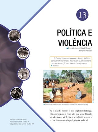 13
POLÍTICA E
VIOLÊNCIA
<Ademir Aparecido Pinhelli Mendes1,
Bernardo Kestring2

O Estado detém o monopólio do uso da força,
considerado legítimo na medida em que necessário
para a manutenção da ordem e da segurança.

< http://uruguay.indymedia.org

< Max Weber.

< Desocupação de acampamento de campesinos-Paraguai 07 de Novembro de 2004.

Instituto de Educação do Paraná e
Professor Erasmo Pilotto. Curitiba - PR
2
Colégio Estadual Paulo Leminski - Curitiba - PR
1

Se o Estado possui o uso legítimo da força,
não corremos o risco de que esse Estado
aja de forma violenta – sem limites – contra os interesses da própria sociedade?

 