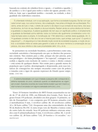 Filosofia
baseada no contrato de cidadãos livres e iguais, – é também a igualdade jurídica e a lei é igual para todos e todos são iguais; perante a lei.
Sabe-se, hoje, que a igualdade jurídica – esconde, na verdade, a desigualdade dos indivíduos concretos.
É a liberdade individual, com a sua aplicação, que forma a sociedade burguesa. Ela faz com que
cada homem seja, nos outros homens, não a realização, mas antes a limitação de sua liberdade. Proclama, antes de tudo o mais, o direito de usufruir e de dispor à sua vontade de seus bens, dos seus
rendimentos, do fruto do seu trabalho e da sua indústria. Restam ainda os outros direitos do homem,
a igualdade e a segurança. A palavra igualdade não tem aqui um significado político; é simplesmente
a igualdade da liberdade acima definida: todos os homens são igualmente considerados como mônada fechada sobre si própria. A Constituição de 1795 determina o sentido desta igualdade. Art. 5:
“A igualdade consiste no fato de a lei ser a mesma para todos, quer proteja, quer puna”. E quanto à
segurança? (...) A segurança é a mais elevada noção social da sociedade burguesa, a noção de polícia: a sociedade inteira só existe para garantir a cada um de seus membros a conservação de sua
pessoa, dos seus direitos e das suas propriedades (MARX, 1978. p. 38-39).

Se pensarmos na sociedade brasileira, a perceberemos como uma
sociedade autoritária e hierarquizada em que os direitos das pessoas
não existem. Não existem para a elite, porque ela não precisa, pois
tem privilégios – do latim privilégium = “lei especial”, vantagem concedida a alguém com exclusão de outros e contra o direito comum
– está acima de qualquer direito. Não existe para a grande massa da
população que é pobre, desempregada e despossuída, pois suas tentativas de conseguí-los são sempre encaradas como caso de polícia
e tratadas com o rigor do aparato repressor do Estado quase onipotente. (CHAUÍ,1986)
A extrema liberalidade com que é tratada a pequena elite corresponde à
extrema repressão do povo, sobretudo quando os trabalhadores se organizam e lutam. Episódios recentes de nossa história revelam que nem mesmo a
vida humana é encarada com alguma seriedade (BUFFA,2002, p. 28-9).

“Esses 19 homens (membros do MST) foram assassinados na tarde de 17 de abril de 1996, em Eldorado dos Carajás, Pará. Seus algozes foram 155 policiais, divididos em dois grupos. O primeiro, saído de Paraupebas(...) era composto por 69 homens armados com
2 metralhadoras 9 mm, 1 revólver calibre 38, 10 revólveres calibre
32 e 38 fuzis calibre 7,62. Ocuparam uma das extremidades do Km
96 da Rodovia PA-150. A outra tropa veio de Marabá e tomou conta
do outro lado da estrada. Seus 85 policiais militares estavam armados com 8 submetralhadoras 9 mm, 6 revólveres calibre 38, 1 revólver calibre 32, 28 fuzis calibre 7,62, 29 bastões e 14 escudos.” (http://

< http://eagle.westnet.gr

www.dhnet.org.br)

Política e Violência 195

 