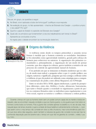 Ensino Médio

	debate
Discuta, em grupo, as questões a seguir:
1.	 No Brasil, a lei é aplicada a todos de forma igual? Justifique a sua resposta.
2.	 Na avaliação do grupo, no fato apresentado – chacina de Eldorado dos Carajás –, a polícia cumpriu
o seu papel? Por quê?
3.	 Qual foi o papel do Estado no episódio de Eldorado dos Carajás?
4.	 Quais são os princípios que fundamentam a luta dos trabalhadores sem terras no Brasil?
	

Apresente as conclusões à turma.

	

As regras para o debate encontram-se na introdução deste livro.

< www.galizacig.org

z Origens da Violência

< Manifestações em Paris, 2006.

A violência existe desde os tempos primordiais e assumiu novas
formas à medida que o homem construiu as sociedades. Inicialmente foi entendida como agressividade instintiva, gerada pelo esforço do
homem para sobreviver na natureza. A organização das primeiras comunidades e, principalmente, a organização de um modo de pensar
coerente, que deu origem às culturas, gerou também a tentativa de um
processo de controle da agressividade natural do homem.
É no período em que se instauram os Estados modernos que se coloca, de modo mais radical, a pergunta sobre o que é o poder político, sua
origem, natureza e significado, pergunta que traz consigo a reflexão sobre
a violência, já que ela poderá ser utilizada como estratégia para a conquista e manutenção do poder, como afirma Maquiavel, em O Príncipe.
Entre os séculos XVI e XVIII, alguns intelectuais, a partir de perspectivas diferentes, entre eles, Hobbes e Locke, afirmavam, basicamente,
que tanto o Estado quanto a sociedade se organizaram a partir de pactos ou contratos firmados entre os indivíduos para regulamentar o convívio social, superar as tensões e conflitos e instaurar a ordem política.

Durante o tempo em que os homens vivem sem um poder comum capaz de os manter a todos em
respeito, eles se encontram naquela condição a que se chama guerra; e uma guerra que é de todos os
homens contra todos os homens. Pois a guerra não consiste apenas na batalha ou no ato de lutar, mas
naquele lapso de tempo durante o qual a vontade de travar batalha é suficientemente conhecida. (...) porque assim como o mau tempo não consiste em dois ou três chuviscos, mas numa tendência para chover que dura vários dias seguidos, assim também a natureza da guerra não consiste na luta real mas na
conhecida disposição para tal durante todo o tempo em que não há garantia do contrário. ( HOBBES, T. Leviatã, p. 79-80.)

196 Filosofia Política

 