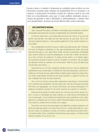 Ensino Médio
leçam o justo e o injusto e instaurem as condições para resolver as controvérsias causadas pela violação da propriedade leva os homens a se
unirem. A instauração do Estado a partir do contrato social se faz com
base no consentimento, para que o corpo político instituído exerça a
função de garantir a vida, a liberdade e, principalmente, o direito natural à propriedade. As bases da teoria liberal estão assim colocadas.
DO CONTRATO SOCIAL

< www.ecn.bris.ac.uk

Jean-Jacques Rousseau constata a contradição que caracteriza a vida em
sociedade para perguntar-se sobre a legitimidade da autoridade política.

< Rousseau (1712 – 1778).

O homem nasce livre, e por toda parte encontra-se a ferros. O que se crê
senhor dos demais, não deixa de ser mais escravo do que eles. Como adveio tal mudança? Ignoro-o. Que poderá legitimá-la? Creio poder resolver esta questão.
Se considerasse somente a força e o efeito que dela resulta, diria: “Quando
um povo é obrigado a obedecer e o faz, age acertadamente; assim que pode
sacudir esse jugo e o faz, age melhor ainda, porque, recuperando a liberdade
pelo mesmo direito por que lhe arrebataram, ou tem ele o direito de retomála ou não o tinham de subtraí-la.” A ordem social, porém, é um direito sagrado que serve de base a todos os outros. Tal direito, no entanto, não se origina
da natureza: funda-se, portanto, em convenções. Trata-se, pois, de saber que
convenções são essas. (...)
Suponhamos os homens chegando àquele ponto em que os obstáculos
prejudiciais à sua conservação no estado de natureza sobrepujam, pela sua resistência, as forças de que cada indivíduo dispõe para manter-se nesse estado. Então, esse estado primitivo já não pode subsistir, e o gênero humano, se
não mudasse de modo de vida, pereceria.
Ora, como os homens não podem engendrar novas forças, mas somente
unir e orientar as já existentes, não têm eles outro meio de conservar-se senão
formando, por agregação, um conjunto de forças, que possa sobrepujar a resistência, impelindo-as para um só móvel, levando-as a operar um concerto.
Essa soma de forças só pode nascer do concurso de muitos; sendo, porém, a força e a liberdade de cada indivíduo os instrumentos primordiais de
sua conservação, como poderia ele empenhá-los sem prejudicar e sem negligenciar os cuidados que a si mesmo deve? Essa dificuldade, reconduzindo ao
meu assunto, poderá ser enunciada como segue:
Encontrar uma forma de associação que defenda e proteja a pessoa e os
bens de cada associado com toda a força comum, e pela qual cada um, unindo-se a todos, só obedece contudo a si mesmo, permanecendo assim tão livre quanto antes. Esse o problema fundamental cuja solução o contrato social
oferece. (ROUSSEAU, 1973, p. 28-29 e 37-38)

198 Filosofia Política

 