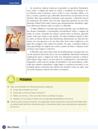 < http://br.geocities.com

Ensino Médio

< Lenda de Dédalo.

	

As narrativas míticas tentavam responder as questões fundamentais, como: a origem de todas as coisas, a condição do homem e suas relações com a natureza, com o outro e com o mundo, enfim, a vida e a morte, questões que a filosofia desenvolveu no decorrer de sua
história. Mas aqui podemos formular outra questão: a filosofia nasceu
da superação dos mitos, mas foi uma superação gradual ou um rompimento súbito? Para tanto, temos que primeiramente identificar algumas diferenças básicas entre os mitos e a filosofia.
O Mito (Mythos) é narrado pelo poeta-rapsodo, que escolhido pelos deuses transmitia o testemunho incontestável sobre a origem de
todas as coisas, oriundas da relação sexual entre os deuses, gerando
assim, tudo que existe e que existiu. Os mitos também narram o duelo entre as forças divinas que interferiam diretamente na vida dos homens, em suas guerras e no seu dia-a-dia, bem como explicava a origem dos castigos e dos males do mundo. Ou seja, a narrativa mítica é
uma genealogia da origem das coisas a partir de lutas e alianças entre
as forças que regem o universo.
A filosofia, por outro lado, trata de problematizar o porquê das coisas de maneira universal, isto é, na sua totalidade. Buscando estruturar
explicações para a origem de tudo nos elementos naturais e primordiais (água, fogo, terra e ar) por meio de combinações e movimentos.
Enquanto o mito está no campo do fantástico e do maravilhoso, a filosofia não admite contradição, exige lógica e coerência racional e a autoridade destes conceitos não advém do narrador como no mito, mas
da razão humana, natural em todos os homens.

PESQUISA

1.	 Faça uma entrevista com diversas pessoas e pergunte:
a)	 O que elas entendem por mito?
b)	 Quais são os mitos que elas conhecem?
c)	 Relate, por escrito, o mito que mais chamou a atenção do grupo.
d)	 Organize, em sua sala um painel com as respostas apresentando-as à turma.
2.	 Construa duas colunas formulando uma explicação mítica à esquerda e outra racional à direita sobre
um determinado fenômeno natural elencando, comparativamente, suas características e apresenteas à turma.

20

Mito e Filosofia
Introdução

 