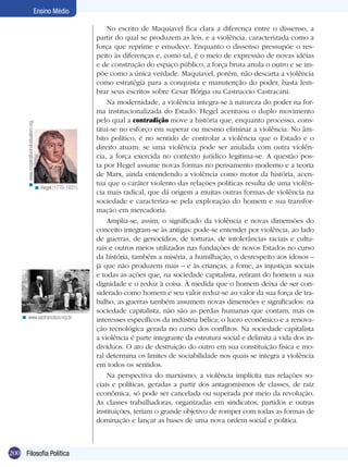 < www.cooperativeindividualism.org.

Ensino Médio

< Hegel (1770-1831).

< www.saofrancisco.org.br

200 Filosofia Política

No escrito de Maquiavel fica clara a diferença entre o dissenso, a
partir do qual se produzem as leis, e a violência, caracterizada como a
força que reprime e emudece. Enquanto o dissenso pressupõe o respeito às diferenças e, como tal, é o meio de expressão de novas idéias
e de construção do espaço público, a força bruta anula o outro e se impõe como a única verdade. Maquiavel, porém, não descarta a violência
como estratégia para a conquista e manutenção do poder, basta lembrar seus escritos sobre Cesar Bórgia ou Castruccio Castracani.
Na modernidade, a violência integra-se à natureza do poder na forma institucionalizada do Estado. Hegel acentuou o duplo movimento
pelo qual a contradição move a história que, enquanto processo, constitui-se no esforço em superar ou mesmo eliminar a violência. No âmbito político, é no sentido de controlar a violência que o Estado e o
direito atuam: se uma violência pode ser anulada com outra violência, a força exercida no contexto jurídico legitima-se. A questão posta por Hegel assume novas formas no pensamento moderno e a teoria
de Marx, ainda entendendo a violência como motor da história, acentua que o caráter violento das relações políticas resulta de uma violência mais radical, que dá origem a muitas outras formas de violência na
sociedade e caracteriza-se pela exploração do homem e sua transformação em mercadoria.
Amplia-se, assim, o significado da violência e novas dimensões do
conceito integram-se às antigas: pode-se entender por violência, ao lado
de guerras, de genocídios, de torturas, de intolerâncias raciais e culturais e outros meios utilizados nas fundações de novos Estados no curso
da história, também a miséria, a humilhação, o desrespeito aos idosos –
já que não produzem mais – e às crianças, a fome, as injustiças sociais
e todas as ações que, na sociedade capitalista, retiram do homem a sua
dignidade e o reduz à coisa. À medida que o homem deixa de ser considerado como homem e seu valor reduz-se ao valor da sua força de trabalho, as guerras também assumem novas dimensões e significados: na
sociedade capitalista, não são as perdas humanas que contam, mas os
interesses específicos da indústria bélica; o lucro econômico e a renovação tecnológica gerada no curso dos conflitos. Na sociedade capitalista
a violência é parte integrante da estrutura social e delimita a vida dos indivíduos. O ato de destruição do outro em sua constituição física e moral determina os limites de sociabilidade nos quais se integra a violência
em todos os sentidos.
Na perspectiva do marxismo, a violência implícita nas relações sociais e políticas, geradas a partir dos antagomismos de classes, de raíz
econômica, só pode ser cancelada ou superada por meio da revolução.
As classes trabalhadoras, organizadas em sindicatos, partidos e outras
instituições, teriam o grande objetivo de romper com todas as formas de
dominação e lançar as bases de uma nova ordem social e política.

 