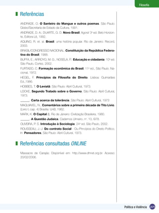 Filosofia

z Referências
ANDRADE, O. O Santeiro do Mangue e outros poemas. São Paulo:
Globo/Secretaria de Estado da Cultura, 1991.
ANDRADE, D. A.; DUARTE, G. D. Novo Brasil, Agora! 3a ed. Belo Horizonte, Editora Lê, 1992.
AQUINO, R. et. al. Brasil: uma história popular. Rio de Janeiro: Record,
2003.
BRASIL/CONGRESSO NACIONAL. Constituição da República Federativa do Brasil, 1988.
BUFFA, E.; ARROYO, M. G., NOSELA, P.: Educação e cidadania. 10a ed.
São Paulo, Cortez, 2002.
FURTADO, C. Formação econômica do Brasil, 11a ed., São Paulo. Nacional, 1972.
HEGEL, F. Princípios da Filosofia do Direito. Lisboa: Guimarães
Ed.,1986.
HOBBES, T. O Leviatã. São Paulo: Abril Cultural, 1973.
LOCKE, Segundo Tratado sobre o Governo. São Paulo: Abril Cultural,
1973.
______. Carta acerca da tolerância. São Paulo: Abril Cultural, 1973
MAQUIAVEL, N., Comentários sobre a primeira década de Tito Lívio.
(Livro I, cap. 4) Brasília: UnB, 1982.
MARX, K. O Capital (I), Rio de Janeiro: Civilização Brasileira, 1980.
______. A Questão Judaica, Cadernos Ulmeiro, no. 10, l978.
OLIVEIRA, P. S. Introdução à Sociologia. 24a ed. São Paulo, 2002.
ROUSSEAU, J.-J. Do contrato Social - Ou Princípios do Direito Político.
In: Pensadores, São Paulo: Abril Cultural, 1973.

z Referências consultadas online
Massacre de Carajás: Disponível em: http://www.dhnet.org.br. Acesso:
20/02/2006.

Política e Violência 205

 