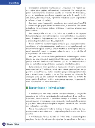 Ensino Médio
Comecemos com uma constatação: as sociedades com regimes democráticos são exceções na história da humanidade. Por mais que sejamos suficientemente tolerantes quanto ao conceito de democracia,
é preciso reconhecer que da sua invenção, por volta do século V a.C.
em Atenas, até o século XIX, é possível contar nos dedos os períodos
e os lugares onde ela existiu.
Por outro lado, é necessário reconhecer que a partir do século XX
a democracia propagou-se em escala mundial, e são vistos com muita
estranheza os países com práticas políticas e regimes de governo não
democráticos.
Em contrapartida, não se pode deixar de considerar um aspecto
fundamental para a nossa investigação: o que entendemos e aceitamos
como democracia hoje pouco tem a ver com a democracia inventada
e praticada pelos atenienses da Antigüidade.
Nosso objetivo é examinar alguns aspectos que acreditamos ser essenciais nas principais concepções modernas e contemporâneas de democracia (concepção liberal; a crítica de Marx e a concepção republicana), assumindo como pressuposto o fato de que a concepção liberal
é hegemônica em nossos dias.
Mas, por que o individualismo pode ser um problema para a constituição de uma sociedade democrática? Não seria, o individualismo, a
grande marca da modernidade? Não seria pela via da absoluta autonomia do indivíduo que poderíamos alcançar a liberdade política?
Para responder estas questões, é necessário colocar a democracia
contemporânea sob análise e, nesse exercício de pensamento, tornar
possível a construção de outros sentidos que possam superar aqueles
que o senso comum nos oferece de imediato, geralmente derivados da
aceitação tácita de uma democracia meramente formal ou mesmo de
uma espécie de niilismo político, ambos caracterizados como sucedâneos fraudulentos do ideal democrático.

z Modernidade e Individualismo	
A modernidade tem como um dos seus fundamentos, a criação do
conceito e da própria experiência do individualismo. É na modernidade que, inusitadamente, o indivíduo começa a elaborar, de forma
consciente, um projeto para a sua autonomia, fundamentado na razão
e que passa a efetivar-se não apenas no plano das idéias, mas também
das realizações concretas.
Não é possível compreender a política, o Estado e a idéia de cidadania moderna sem considerar o projeto burguês da autonomia do indivíduo.
A racionalidade nascida no final do século XVII, se estendeu pelos
domínios da filosofia, da arte, das ciências, da tecnologia e da indús208 Filosofia Política

 