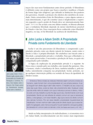 Ensino Médio
traços das suas teses fundamentais antes desse período. O liberalismo
é definido como um projeto que busca conceber e justificar o Estado
de forma leiga (não religiosa), que defende as limitações dos poderes
dos governos, visando a proteção dos direitos dos membros da sociedade. Outra característica forte do liberalismo, e para alguns autores a
mais determinante, é que ele constitui “pura e simplesmente a expressão segundo a qual o poder do Estado deve ser sistematicamente limitado”. (PETTIT, 2003) De acordo com este último sentido, os liberais afirmam
que a verdadeira liberdade depende da menor interferência possível
do Estado e das leis. Essa concepção ficou conhecida como liberdade
negativa, ou seja, só há liberdade na ausência de interferência.

< www.constitution.org

z John Locke e Adam Smith: A Propriedade
Privada como Fundamento da Liberdade

John Locke (1632-1704) –
Filósofo inglês, estudou artes,
foi secretário do Conselho de
Plantações e Comércio. Publicou Dois tratados sobre o
Governo Civil; Ensaio acerca
do Entendimento Humano;
Cartas sobre a tolerância.

Locke é um dos precursores do liberalismo e compreende a propriedade privada como um direito natural do homem, assim como o
direito à vida e à própria liberdade. Ele estabelece um vínculo entre a
liberdade, a propriedade privada e o trabalho. Para que a liberdade e a
vida sejam preservadas, é necessária a produção de bens, os quais são
conquistados pelo trabalho.
A lógica da explicação da propriedade privada é a seguinte: Se
Deus criou o mundo pelo seu trabalho, este mundo lhe pertence. Ora,
o homem, criado à semelhança de Deus, também trabalha e, pelo trabalho, naturalmente conquista sua propriedade. Locke, portanto, nega qualquer intervenção pública no sentido de busca da igualdade de
direitos sociais.
Embora a Terra e todas as criaturas inferiores sejam comuns a todos os
homens, cada homem tem uma propriedade em sua própria pessoa. A esta ninguém tem direito algum além dele mesmo. O trabalho do seu corpo e a
obra das suas mãos, pode-se dizer, são propriamente dele. Qualquer coisa
que ele então retire do estado com que a natureza a proveu e deixou, mistura-a ele com seu trabalho e junta-lhe algo que é seu, transformando-a em sua
propriedade. Sendo por ele retirada do estado comum em que a natureza a
deixou, a ela agregou, com esse trabalho, algo que a exclui do direito comum
dos demais homens. Por ser esse trabalho propriedade inquestionável do
trabalhador, homem nenhum além dele pode ter direito àquilo que a esse trabalho foi agregado, pelo menos enquanto houver bastante e de igual qualidade deixada em comum para os demais. (LOCKE, Dois Tratados sobre Governo. p. 407- 409)

Ainda na linha interpretativa do individualismo, o economista escocês Adam Smith, reconhecidamente um dos nomes mais importantes
210 Filosofia Política

 