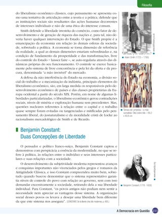do liberalismo econômico clássico, cujo pensamento se apresenta como uma tentativa de articulação entre a teoria e a prática, defende que
as instituições sociais são resultantes das ações humanas decorrentes
de interesses individuais e não de uma ética do interesse comum.
Smith defende a liberdade irrestrita do comércio, como fator de desenvolvimento e de geração de riqueza das nações e, para tal, não deveria haver qualquer intervenção do Estado. O que Smith propõe é a
emancipação da economia em relação às demais esferas da sociedade, sobretudo a política. A economia se torna dimensão de referência
da realidade, a qual as demais dimensões estariam subordinadas e, na
condição de fundamento da prosperidade e das transformações, livre
do controle do Estado − laissez faire –, se auto-regularia através das dinâmicas próprias do seu funcionamento. O controle se exerce basicamente pelo sistema de livre concorrência e pela lei da oferta e da procura, denominada “a mão invisível” do mercado.
A defesa da não interferência do Estado na economia, a divisão social do trabalho e a mecanização da indústria, principais elementos do
liberalismo econômico, são, em larga medida os responsáveis pelo desenvolvimento econômico de países e das classes proprietárias da Europa ocidental a partir do século XIX. Porém, em nome de algumas liberdades particularizadas, o liberalismo econômico gerou contradições
sociais, níveis de miséria e exploração humana sem precedentes. Mas,
questões nucleares referentes à relação entre o capital e o trabalho
quase sempre foram evitadas ou tangenciadas e mitificadas pelo pensamento liberal, do jusnaturalismo e da moralidade cristã de Locke ao
racionalismo mercadológico de Smith e de Ricardo.

< www.leithhistory.co.uk

Filosofia

< Adam Smith (1723 – 1790)

< Tamara de Lempicka – a mão
surrealista. Óleo sobre tela – 69,2
x 49,8 cm

O pensador e político franco-suíço, Benjamin Constant captou e
demonstrou com perspicácia a essência da modernidade, no que se refere à política, às relações entre o indivíduo e seus interesses particulares e suas relações com a sociedade.
O desenvolvimento da subjetividade moderna representou avanços
e conquistas importantes não vivenciados pelos gregos e romanos da
Antigüidade Clássica, e isso Constant compreendeu muito bem, sobretudo quando buscou demonstrar que o sistema representativo garantia níveis de controle do povo com relação ao governo, sem com isso
demandar excessivamente a sociedade, retirando dela a sua liberdade
individual. Para Constant, “os povos antigos não podiam nem sentir a
necessidade nem apreciar as vantagens desse sistema. A organização
social desses povos os levava a desejar uma liberdade bem diferente
da que este sistema nos assegura”. (CONSTANT, De la liberte chez lês modernes. p. 495.)

< www.wikipedia.org

z Benjamin Constant:
Duas Concepções de Liberdade

< Benjamin Constant (1776 -1830)

A Democracia em Questão 211

 