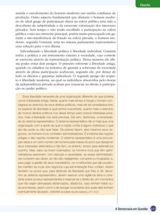 Filosofia
manda o envolvimento do homem moderno nas tarefas cotidianas da
produção. Outro aspecto fundamental que afastaria o homem moderno do ideal grego de participação direta na esfera pública teria sido a
descoberta da subjetividade e da crescente valorização dos interesses
privados. Sem tempo e não tendo escolhido a participação na esfera
pública como seu interesse principal, porém muito preocupado em garantir a não-interferência do Estado na esfera privada, o homem moderno, segundo Constant, teria no sistema parlamentar representativo
uma solução para o seu dilema.
Subordinando a liberdade política à liberdade individual, Constant
reduz a política a um instrumento externo à sociedade, cujo controle
se exerceria através da representação política. Dessa maneira ele afirma poder evitar dois perigos. O primeiro referente à liberdade antiga,
quando os cidadãos na tentativa de garantir a soberania da sociedade
através da plena participação acabavam, segundo ele, por deixar de
lado os direitos e garantias individuais. O segundo perigo diz respeito à liberdade moderna, na qual os indivíduos absorvidos pelo desejo
da independência privada acabam por renunciar ao direito à participação no poder político.
Essa liberdade necessita de uma organização diferente da que poderia
convir à liberdade antiga. Nesta, quanto mais tempo e forças o homem consagrava ao exercício de seus direitos políticos, mais ele se considerava livre;
na espécie de liberdade a qual somos suscetíveis, quanto mais o exercício
de nossos direitos políticos nos deixar tempo para nossos interesses privados, mais a liberdade nos será preciosa. Daí vem, Senhores, a necessidade do sistema representativo. O sistema representativo não é mais que uma
organização com a ajuda da qual a nação confia a alguns indivíduos o que
ela não pode ou não quer fazer. Os pobres fazem, eles mesmos seus negócios, os homens ricos contratam administradores. É a história das nações
antigas e das nações modernas. O sistema representativo é uma procuração dada a um certo número de homens pela massa do povo que deseja ter
seus interesses defendidos e não tem, no entanto, tempo para defendê-los
sozinho. Mas, salvo se forem insensatos, os homens ricos que têm administradores examinam, com atenção e severidade, se esses administradores cumprem seu dever, se não são negligentes, corruptos ou incapazes; e,
para julgar a gestão de seus mandatários, os constituintes que são prudentes mantêm-se a par dos negócios cuja administração lhes confiam. Assim
também os povos que, para desfrutar da liberdade que lhes é útil, decorrem ao sistema representativo, devem exercer uma vigilância ativa e constante sobre os seus representantes e reservar-se o direito de, em momentos
que não sejam demasiado distanciados, afastá-los, caso tenham traído suas promessas, assim como o de revogar os poderes dos quais eles tenham
eventualmente abusado. (CONSTANT, De la liberte chez lês modernes. p. 511-512.)

A Democracia em Questão 213

 