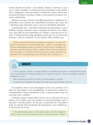 Filosofia
formas elevadas de prazer – necessidades, desejos e interesses, e que
não se reduz, portanto, às formas de prazer imanentes à vida animal.
Para o utilitarismo, uma ação moral é considerada correta e útil se proporciona felicidade e incorreta e inútil se, pela ausência de prazer, ocasiona a infelicidade.
Interessa-nos aqui, a forma como Mill equaciona seu utilitarismo individualista com a questão da sociabilidade necessária, que é para ele
a referência mais importante para os níveis de felicidade individual.
Considerando que a felicidade individual está relacionada à sociabilidade, à justiça, enquanto criação e proteção de direitos, ela configura-se, para Mill, na mais importante das virtudes e, para que ela se realize, é fundamental que haja igualdade, desde que essa se demonstre
útil para a vida em sociedade. A esse respeito, Mill considera que:
Todas as pessoas têm direito à igualdade de tratamento, a menos que
alguma conveniência social reconhecida exija o contrário. Daí se segue que
todas as desigualdades sociais, que tenham deixado de se considerar convenientes, assumam daqui por diante o caráter, não de mera inconveniência,
mas de injustiça, e se mostrem tão tirânicas que as pessoas cheguem a se
perguntar como foi possível algum dia suportá-las. (MILL, J.S. A liberdade. p. 275)

	debate
Como é possível conciliar os desejos legítimos de liberdade individual e os interesses particulares
com a necessidade de instituições políticas que objetivam organizar a vida em sociedade e atender a
interesses comuns?
Não se esqueça de anotar por escrito as idéias surgidas no debate.
As regras para a realização do debate encontram-se na apresentação deste livro.

Na seqüência desta nossa investigação acerca dos possíveis sentidos da vida política e das possibilidades da democracia moderna e
contemporânea vamos experimentar como a Literatura pode tratar de
um tema como a política.
O filósofo francês Claude Lefort escreve que no decorrer das suas
leituras, foi se dando conta da existência de uma proximidade entre a
literatura e filosofia política. Ele diz que a experiência da vida política
pode ser captada pelo movimento do pensamento como também pelo movimento da escrita.
Indo diretamente ao ponto: o romancista recusa o caminho da argumentação; o autor de uma obra política recusa o caminho da ficção. Todavia, é

A Democracia em Questão 215

 