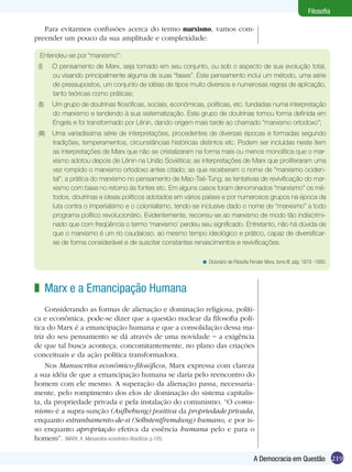 Filosofia
Para evitarmos confusões acerca do termo marxismo, vamos compreender um pouco da sua amplitude e complexidade:
Entendeu-se por “marxismo”:
(I)	

O pensamento de Marx, seja tomado em seu conjunto, ou sob o aspecto de sua evolução total,
ou visando principalmente alguma de suas “fases”. Este pensamento inclui um método, uma série
de pressupostos, um conjunto de idéias de tipos muito diversos e numerosas regras de aplicação,
tanto teóricas como práticas;

(II)	 Um grupo de doutrinas filosóficas, sociais, econômicas, políticas, etc. fundadas numa interpretação
do marxismo e tendendo à sua sistematização. Este grupo de doutrinas tomou forma definida em
Engels e foi transformado por Lênin, dando origem mais tarde ao chamado “marxismo ortodoxo”;
(III)	 Uma variadíssima série de interpretações, procedentes de diversas épocas e formadas segundo
tradições, temperamentos, circunstâncias históricas distintos etc. Podem ser incluídas neste item
as interpretações de Marx que não se cristalizaram na forma mais ou menos monolítica que o marxismo adotou depois de Lênin na União Soviética; as interpretações de Marx que proliferaram uma
vez rompido o marxismo ortodoxo antes citado; as que receberam o nome de “marxismo ocidental”; a prática do marxismo no pensamento de Mao-Tsé-Tung; as tentativas de revivificação do marxismo com base no retorno às fontes etc. Em alguns casos foram denominados “marxismo” os métodos, doutrinas e ideais políticos adotados em vários países e por numerosos grupos na época da
luta contra o imperialismo e o colonialismo, tendo-se inclusive dado o nome de “marxismo” a todo
programa político revolucionário. Evidentemente, recorreu-se ao marxismo de modo tão indiscriminado que com freqüência o termo ‘marxismo’ perdeu seu significado. Entretanto, não há dúvida de
que o marxismo é um rio caudaloso, ao mesmo tempo ideológico e prático, capaz de diversificarse de forma considerável e de suscitar constantes renascimentos e revivificações.
< Dicionário de Filosofia Ferrater Mora, tomo III. pág. 1879 -1880.

z Marx e a Emancipação Humana
Considerando as formas de alienação e dominação religiosa, política e econômica, pode-se dizer que a questão nuclear da filosofia política do Marx é a emancipação humana e que a consolidação dessa matriz do seu pensamento se dá através de uma novidade − a exigência
de que tal busca aconteça, concomitantemente, no plano das criações
conceituais e da ação política transformadora.
Nos Manuscritos econômico-filosóficos, Marx expressa com clareza
a sua idéia de que a emancipação humana se daria pelo reencontro do
homem com ele mesmo. A superação da alienação passa, necessariamente, pelo rompimento dos elos de dominação do sistema capitalista, da propriedade privada e pela instalação do comunismo. “O comunismo é a supra-sunção (Aufhebung) positiva da propriedade privada,
enquanto estranhamento-de-si (Selbstentfremdung) humano, e por isso enquanto apropriação efetiva da essência humana pelo e para o
homem”. (MARX, K. Manuscritos econômico-filosóficos. p.105)
A Democracia em Questão 219

 