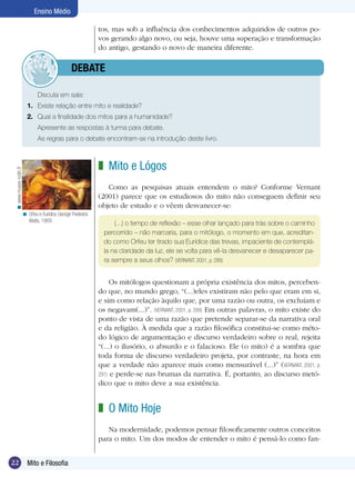 Ensino Médio
tos, mas sob a influência dos conhecimentos adquiridos de outros povos gerando algo novo, ou seja, houve uma superação e transformação
do antigo, gestando o novo de maneira diferente.

	debate
Discuta em sala:
1.	 Existe relação entre mito e realidade?
2.	 Qual a finalidade dos mitos para a humanidade?
Apresente as respostas à turma para debate.
As regras para o debate encontram-se na introdução deste livro.

< www.musee-rodin.fr

z Mito e Lógos
Como as pesquisas atuais entendem o mito? Conforme Vernant
(2001) parece que os estudiosos do mito não conseguem definir seu
objeto de estudo e o vêem desvanecer-se:
< Orfeu e Euridice, George Frederick
Watts, 1869.

(...) o tempo de reflexão – esse olhar lançado para trás sobre o caminho
percorrido – não marcaria, para o mitólogo, o momento em que, acreditando como Orfeu ter tirado sua Eurídice das trevas, impaciente de contemplála na claridade da luz, ele se volta para vê-la desvanecer e desaparecer para sempre a seus olhos? (VERNANT, 2001, p. 289)

Os mitólogos questionam a própria existência dos mitos, percebendo que, no mundo grego, “(...)eles existiram não pelo que eram em si,
e sim como relação àquilo que, por uma razão ou outra, os excluíam e
os negavam(...)”. (VERNANT, 2001, p. 289) Em outras palavras, o mito existe do
ponto de vista de uma razão que pretende separar-se da narrativa oral
e da religião. À medida que a razão filosófica constitui-se como método lógico de argumentação e discurso verdadeiro sobre o real, rejeita
“(...) o ilusório, o absurdo e o falacioso. Ele (o mito) é a sombra que
toda forma de discurso verdadeiro projeta, por contraste, na hora em
que a verdade não aparece mais como mensurável (...)” (VERNANT, 2001, p.
291) e perde-se nas brumas da narrativa. É, portanto, ao discurso metódico que o mito deve a sua existência.

z O Mito Hoje
Na modernidade, podemos pensar filosoficamente outros conceitos
para o mito. Um dos modos de entender o mito é pensá-lo como fan22

Mito e Filosofia
Introdução

 