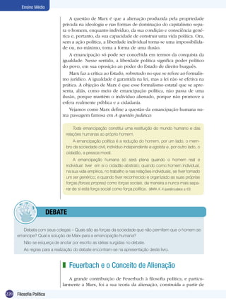 Ensino Médio
A questão de Marx é que a alienação produzida pela propriedade
privada na ideologia e nas formas de dominação do capitalismo separa o homem, enquanto indivíduo, da sua condição e consciência genérica e, portanto, da sua capacidade de construir uma vida política. Ora,
sem a ação política, a liberdade individual torna-se uma impossibilidade ou, no máximo, toma a forma de uma ilusão.
A emancipação só pode ser concebida em termos da conquista da
igualdade. Nesse sentido, a liberdade política significa poder político
do povo, em sua oposição ao poder do Estado de direito burguês.
Marx faz a crítica ao Estado, sobretudo no que se refere ao formalismo jurídico. A igualdade é garantida na lei, mas a lei não se efetiva na
prática. A objeção de Marx é que esse formalismo estatal que se apresenta, aliás, como meio de emancipação política, não passa de uma
ilusão, porque mantém o indivíduo alienado, porque não promove a
esfera realmente pública e a cidadania.
Vejamos como Marx define a questão da emancipação humana numa passagem famosa em A questão judaica:
Toda emancipação constitui uma restituição do mundo humano e das
relações humanas ao próprio homem.
A emancipação política é a redução do homem, por um lado, o membro da sociedade civil, indivíduo independente e egoísta e, por outro lado, o
cidadão, a pessoa moral.
A emancipação humana só será plena quando o homem real e
individual tiver em si o cidadão abstrato; quando como homem individual,
na sua vida empírica, no trabalho e nas relações individuais, se tiver tornado
um ser genérico; e quando tiver reconhecido e organizado as suas próprias
forças (forces propres) como forças sociais, de maneira a nunca mais separar de si esta força social como força política.  (MARX, K. A questão judaica. p. 63)

	debate
Debata com seus colegas – Quais são as forças da sociedade que não permitem que o homem se
emancipe? Qual a solução de Marx para a emancipação humana?
Não se esqueça de anotar por escrito as idéias surgidas no debate.
As regras para a realização do debate encontram-se na apresentação deste livro.

z Feuerbach e o Conceito de Alienação
A grande contribuição de Feuerbach à filosofia política, e particularmente a Marx, foi a sua teoria da alienação, construída a partir de
220 Filosofia Política

 