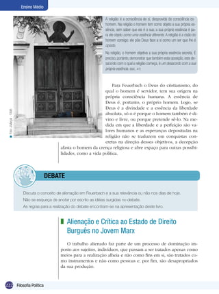 Ensino Médio
A religião é a consciência de si, desprovida de consciência do
homem. Na religião o homem tem como objeto a sua própria essência, sem saber que ela é a sua; a sua própria essência é para ele objeto como uma essência diferente. A religião é a cisão do
homem consigo: ele põe Deus face a si como um ser que lhe é
oposto.
Na religião, o homem objetiva a sua própria essência secreta. É
preciso, portanto, demonstrar que também esta oposição, este desacordo com o qual a religião começa, é um desacordo com a sua
própria essência. (Ibid., 41)

< Foto: J.Marçal - 1998

Para Feuerbach o Deus do cristianismo, do
qual o homem é servidor, tem sua origem na
própria consciência humana. A essência de
Deus é, portanto, o próprio homem. Logo, se
Deus é a divindade e a essência da liberdade
absoluta, só o é porque o homem também é divino e livre, ou porque pretende sê-lo. Na medida em que a liberdade e a perfeição são valores humanos e as esperanças depositadas na
religião não se traduzem em conquistas concretas na direção desses objetivos, a decepção
afasta o homem da crença religiosa e abre espaço para outras possibilidades, como a vida política.

	debate
Discuta o conceito de alienação em Feuerbach e a sua relevância ou não nos dias de hoje.
Não se esqueça de anotar por escrito as idéias surgidas no debate.
As regras para a realização do debate encontram-se na apresentação deste livro.

z Alienação e Crítica ao Estado de Direito
Burguês no Jovem Marx
O trabalho alienado faz parte de um processo de dominação imposto aos sujeitos, indivíduos, que passam a ser tratados apenas como
meios para a realização alheia e não como fins em si, são tratados como instrumentos e não como pessoas e, por fim, são desapropriados
da sua produção.

222 Filosofia Política

 