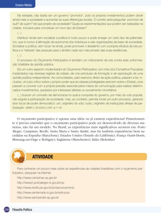 Ensino Médio
Na verdade, não basta ser um governo “promotor”, pois os próprios investimentos podem dividir
ainda mais a sociedade e aumentar as suas diferenças sociais. O correto seria perguntar: promotor de
quê? de quem? de que projeto de sociedade? Quais as experimentações que podem ser realizadas na
cidade, inclusive para conceituar um novo tipo de Estado?
(...)
Distribuir renda sem socializar a política é muito pouco e pode ensejar um certo tipo de paternalismo, que é nocivo à afirmação da autonomia dos indivíduos e das organizações de base da sociedade.
Socializar a política, sem tocar na renda, pode promover o desalento com a própria eficácia da luta política e a “retirada” das pessoas para o âmbito cada vez mais privado das suas existências.
(...)
O processo do Orçamento Participativo é também um instrumento de luta contra esta uniformização totalitária da opinião pública.
Eis um outro aspecto modernizador do Orçamento Participativo: por meio dos Conselhos Populares
implantados nas diversas regiões da cidade, ele cria estruturas de formação e de reprodução de uma
opinião pública independente. As comunidades, pelo exercício direto da ação política, passam a ter, inclusive, um juízo crítico sobre o próprio poder que as classes privilegiadas exercem sobre o Estado, pois
passam a conviver com a própria pressão exercida pelos meios de comunicação para realizar determinados investimentos, pautados por interesses elitistas ou socialmente minoritários.
(...) buscar um conceito de democracia no qual a conquista do governo, por meio do voto popular,
não esgote a participação da sociedade, mas, ao contrário, permita iniciar um outro processo, gerando
dois focos de poder democrático: um, originário do voto; outro, originário de instituições diretas de participação. (GENRO, T.; DE SOUZA, U.1997. (p.11-19)

O orçamento participativo é apenas uma idéia ou já existem experiências? Primeiramente é preciso entender que o orçamento participativo pode ser desenvolvido de diversas maneiras, não há um modelo. No Brasil, as experiências mais significativas ocorrem em: Porto
Alegre, Campinas, Recife, Santa Maria e Santo André, mas há também experiências bem sucedidas na Espanha (Barcelona), Estados Unidos (Estado da Califórnia), França (Saint-Denis,
Morsang-sur-Orge e Bobigny); Inglaterra (Manchester); Itália (Bolonha).

	

ATIVIDADE

Para conhecer um pouco mais sobre as experiências de cidades brasileiras com o orçamento participativo, pesquise na Internet:
http://www.campinas.sp.gov.br
http://www2.portoalegre.rs.gov.br/op
http://www.recife.pe.gov.br/pr/secorcamento
http://www.santamaria.rs.gov.br/estrutura
http://www.santoandre.sp.gov.br

230 Filosofia Política

 