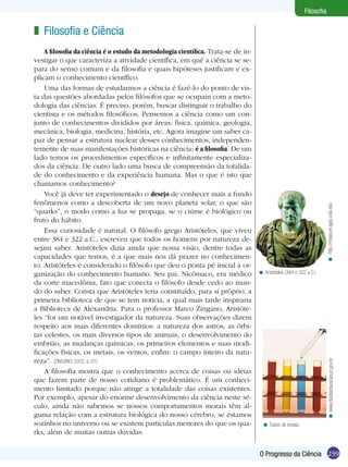 Filosofia

< Aristóteles (384 e 322 a.C.)

< www.diadiaeducacao.pr.gov.br

A filosofia da ciência é o estudo da metodologia científica. Trata-se de investigar o que caracteriza a atividade científica, em quê a ciência se separa do senso comum e da filosofia e quais hipóteses justificam e explicam o conhecimento científico.
Uma das formas de estudarmos a ciência é fazê-lo do ponto de vista das questões abordadas pelos filósofos que se ocupam com a metodologia das ciências. É preciso, porém, buscar distinguir o trabalho do
cientista e os métodos filosóficos. Pensemos a ciência como um conjunto de conhecimentos divididos por áreas: física, química, geologia,
mecânica, biologia, medicina, história, etc. Agora imagine um saber capaz de pensar a estrutura nuclear desses conhecimentos, independentemente de suas manifestações históricas na ciência: é a filosofia. De um
lado temos os procedimentos específicos e infinitamente especializados da ciência. De outro lado uma busca de compreensão da totalidade do conhecimento e da experiência humana. Mas o que é isto que
chamamos conhecimento?
Você já deve ter experimentado o desejo de conhecer mais a fundo
fenômenos como a descoberta de um novo planeta solar, o que são
“quarks”, o modo como a luz se propaga, se o ciúme é biológico ou
fruto do hábito.
Essa curiosidade é natural. O filósofo grego Aristóteles, que viveu
entre 384 e 322 a.C., escreveu que todos os homens por natureza desejam saber. Aristóteles dizia ainda que nossa visão, dentre todas as
capacidades que temos, é a que mais nos dá prazer no conhecimento. Aristóteles é considerado o filósofo que deu o ponta pé inicial à organização do conhecimento humano. Seu pai, Nicômaco, era médico
da corte macedônia, fato que conecta o filósofo desde cedo ao mundo do saber. Consta que Aristóteles teria constituído, para si próprio, a
primeira biblioteca de que se tem notícia, a qual mais tarde inspiraria
a Biblioteca de Alexandria. Para o professor Marco Zingano, Aristóteles “foi um notável investigador da natureza. Suas observações dizem
respeito aos mais diferentes domínios: a natureza dos astros, as órbitas celestes, os mais diversos tipos de animais, o desenvolvimento do
embrião, as mudanças químicas, os primeiros elementos e suas modificações físicas, os metais, os ventos, enfim: o campo inteiro da natureza”. (ZINGANO, 2002, p. 67)
A filosofia mostra que o conhecimento acerca de coisas ou idéias
que fazem parte de nosso cotidiano é problemático. É um conhecimento limitado porque não atinge a totalidade das coisas existentes.
Por exemplo, apesar do enorme desenvolvimento da ciência neste século, ainda não sabemos se nossos comportamentos morais têm alguma relação com a estrutura biológica do nosso cérebro, se estamos
sozinhos no universo ou se existem partículas menores do que os quarks, além de muitas outras dúvidas.

< http://measure.igpp.ucla.edu

z Filosofia e Ciência

< Tubos de ensaio.

O Progresso da Ciência 239

 
