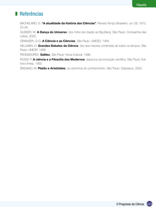 Filosofia

z Referências
BACHELARD, G. “A atualidade da história das Ciências”, Revista Tempo Brasileiro, vol. 28, 1972,
22-26.
GLEISER, M. A Dança do Universo: dos mitos da criação ao Big-Bang. São Paulo: Companhia das
Letras, 2002.
GRANGER, G-G. A Ciência e as Ciências. São Paulo: UNESO, 1994.
HELLMAN, H. Grandes Debates da Ciência: dez das maiores contendas de todos os tempos. São
Paulo: UNESP, 1999.
PENSADORES. Galileu. São Paulo: Nova Cultural, 1996.
ROSSI, P. A ciência e a Filosofia dos Modernos: aspectos da revolução científica. São Paulo: Editora Unesp, 1992.
ZINGANO, M. Platão e Aristóteles; os caminhos do conhecimento. São Paulo: Odysseus, 2002.

O Progresso da Ciência 243

 