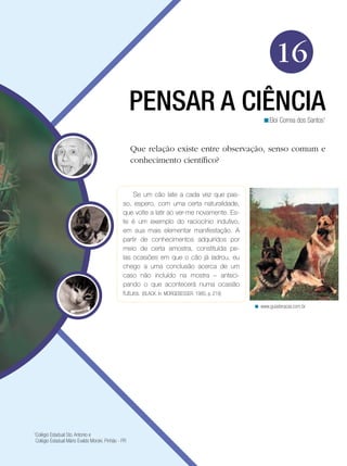 16
PENSAR A CIÊNCIA

<Eloi Correa dos Santos1

Que relação existe entre observação, senso comum e
conhecimento científico?

Se um cão late a cada vez que passo, espero, com uma certa naturalidade,
que volte a latir ao ver-me novamente. Este é um exemplo do raciocínio indutivo,
em sua mais elementar manifestação. A
partir de conhecimentos adquiridos por
meio de certa amostra, constituída pelas ocasiões em que o cão já ladrou, eu
chego a uma conclusão acerca de um
caso não incluído na mostra – antecipando o que acontecerá numa ocasião
futura. (BLACK. In: MORGEBESSER: 1985, p. 219)
< www.guiaderacas.com.br

Colégio Estadual Sto. Antonio e
Colégio Estadual Mário Evaldo Morski. Pinhão - PR

1

 