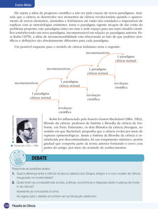 Ensino Médio
Ele rejeita a idéia de progresso científico a não ser pela criação de novos paradigmas. Assinala que a ciência se desenvolve nos momentos de ciência revolucionária quando o aparecimento de novos elementos, anomalias e fenômenos até então não estudados e impossíveis de
explicar com as metodologias existentes, torna o paradigma vigente incapaz de dar conta do
problema proposto; este paradigma entra em crise e sede espaço para um outro modelo científico estabelecendo um novo paradigma, incomensurável em relação ao paradigma anterior. Para Kuhn (1978), a idéia de incomensurabilidade esta relacionada ao fato de que padrões científicos e definições são absolutamente diferentes para cada paradigma.
Um possível esquema para o modelo de ciência kuhniano seria o seguinte:
incomensuráveis
1 paradigma
ciência normal
incomensuráveis

1 paradigma
ciência normal

1 paradigma
ciência normal

incomensuráveis
1 paradigma
ciência normal

revolução
científica
revolução
científica

< http://webpages.shepherd.edu

revolução
científica

< Thomas Kuhn (1922 – 1996).

Kuhn foi influenciado pelo francês Gaston Bachelard (1884- 1962),
filósofo da ciência, professor de história e filosofia da ciência de Sorborne, em Paris. Entretanto, os dois filósofos da ciência divergem, no
sentido em que Bachelard, propunha que a ciência evolui por meio de
rupturas epistemológicas. Assim a história da filosofia da ciência é estabelecida por descontinuidades, há um rompimento sistêmico, porém
gradual que comporta parte da teoria anterior formando o novo com
partes do antigo, por meio do acúmulo de conhecimentos.

	debate
Responda as questões abaixo.
1.	 Qual a diferença entre a ciência na época clássica dos Gregos antigos e o novo modelo de ciência
inaugurado na modernidade?
2.	 Quais foram as conseqüências sociais, políticas, econômicas e religiosas desta mudança de modelo de ciência?
	

Apresente as conclusões à turma.

	

As regras para o debate encontram-se na introdução deste livro.

248 Filosofia da Ciência

 