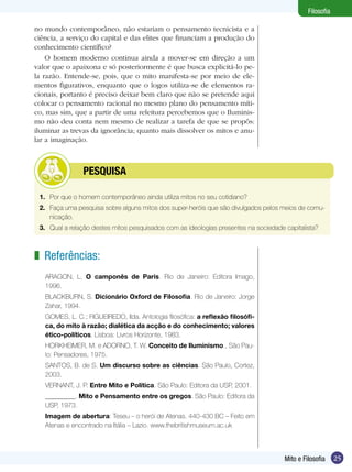 Filosofia
no mundo contemporâneo, não estariam o pensamento tecnicista e a
ciência, a serviço do capital e das elites que financiam a produção do
conhecimento científico?
O homem moderno continua ainda a mover-se em direção a um
valor que o apaixona e só posteriormente é que busca explicitá-lo pela razão. Entende-se, pois, que o mito manifesta-se por meio de elementos figurativos, enquanto que o logos utiliza-se de elementos racionais, portanto é preciso deixar bem claro que não se pretende aqui
colocar o pensamento racional no mesmo plano do pensamento mítico, mas sim, que a partir de uma releitura percebemos que o Iluminismo não deu conta nem mesmo de realizar a tarefa de que se propôs:
iluminar as trevas da ignorância; quanto mais dissolver os mitos e anular a imaginação.

	

PESQUISA

1.	 Por que o homem contemporâneo ainda utiliza mitos no seu cotidiano?
2.	 Faça uma pesquisa sobre alguns mitos dos super-heróis que são divulgados pelos meios de comunicação.
3.	 Qual a relação destes mitos pesquisados com as ideologias presentes na sociedade capitalista?

z Referências:
ARAGON, L. O camponês de Paris. Rio de Janeiro: Editora Imago,
1996.
BLACKBURN, S. Dicionário Oxford de Filosofia. Rio de Janeiro: Jorge
Zahar, 1994.
GOMES, L. C.; FIGUEIREDO, Ilda. Antologia filosófica: a reflexão filosófica, do mito à razão; dialética da acção e do conhecimento; valores
ético-políticos. Lisboa: Livros Horizonte, 1983.
HORKHEIMER, M. e ADORNO, T. W. Conceito de Iluminismo., São Paulo: Pensadores, 1975.
SANTOS, B. de S. Um discurso sobre as ciências. São Paulo, Cortez,
2003.
VERNANT, J. P. Entre Mito e Política. São Paulo: Editora da USP, 2001.
_________. Mito e Pensamento entre os gregos. São Paulo: Editora da
USP, 1973.
Imagem de abertura: Teseu – o herói de Atenas. 440-430 BC – Feito em
Atenas e encontrado na Itália – Lazio. www.thebritishmuseum.ac.uk

Mito e Filosofia

25

 