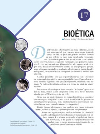 17
BIOÉTICA

<Bernardo Kestring1, Eloi Correa dos Santos2

entre muitos sites bizarros da rede (Internet), existe
um, em especial, que chama a atenção por tratar da
venda on-line de gatos em garrafa. Estamos falando
de um enfeite ou peso para papel nada convencional. Num dos supostos sites relacionados com a venda
deste souvenir, temos a seguinte explicação: nas primeiras semanas de vida, os ossos desses felinos ainda estão moles e maleáveis,
por isso, depois de introduzidos dentro de uma pequena garrafa,
com o formato desejado pelo cliente, eles tomam a forma da referida garrafa, ocupando todos os espaços do interior à medida que
crescem.
A vida é garantida – se é que se pode chamar de vida – por meio
de uma sonda introduzida na garganta do bichano. Esporadicamente se alimenta o gatinho com produtos químicos, utilizando uma seringa. Na outra extremidade, coloca-se a sonda de saída de excrementos.
Internautas afirmam que é mais uma das “bobagens” que circulam na rede, outros fazem campanha contra ou a favor. Também
circula que o FBI retirou o site da rede.
Ainda que até aqui estejamos no campo hipotético, a questão é
que tanto gato em garrafa como outras atrocidades do gênero são
cientificamente possíveis, pois, existem técnicas que tornam exeqüível o que num passado recente era impossível.
Diante dessas informações, que podem nos causar estranhamento, náusea e repulsa, algumas questões são presentes.
Existe um regimento para avaliar os limites da ciência? E
quanto à clonagem de seres humanos? Experiência com células tronco? E o aborto, será melhor legalizá-lo? Quem
tem autoridade, e de quem é a responsabilidade de
1
Colégio Estadual Paulo Leminski - Curitiba - PR
avaliar esses e outros assuntos relacionados às ex2
Colégio Estadual Sto. Antonio e
periências científicas e seus efeitos?
Colégio Estadual Mário Evaldo Morsqui. Pinhão - PR

 