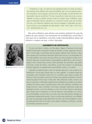 Ensino Médio
A Bioética é, hoje, um assunto que perpassa todos os níveis da vida e
nos setores mais distintos de nossa sociedade, tais como as áreas da saúde, da política, da sociologia, da economia, da ecologia, só para lembrar as
que estão mais em evidência. Por isso, faz parte do nosso dia-a-dia, e a sua
reflexão começa a interferir sempre mais em nossas vidas. A Bioética, quer
seja considerada ciência, disciplina ou movimento social, para nós é antes
de tudo uma dinâmica reflexiva que procura resgatar a dignidade da pessoa humana e sua qualidade de vida desde o nível “micro” até o nível “macro”. (BARCHIFONTAINE, 2001. p. 09)

Mas seria a Bioética uma ciência com estatuto próprio? Ou uma disciplina de uma ciência? Um movimento de sensibilização social? Mas é
certo que ela se estabelece com forte caráter interdisciplinar diante das
ciências e campos em que a vida é discutida.

< http://etik-kurul.pamukkale.edu.tr

JURAMENTO DE HIPÓCRATES

< Hipócrates ( 460 a.C. - 377 a.C.).

Eu juro, por Apolo, médico, por Esculápio, Higeia e Panacea, e tomo por
testemunhas todos os deuses e todas as deusas, cumprir, segundo meu poder e minha razão, a promessa que se segue: estimar, tanto quanto a meus
pais, aquele que me ensinou esta arte; fazer vida comum e, se necessário for,
com ele partilhar meus bens; ter seus filhos por meus próprios irmãos; ensinar-lhes esta arte, se eles tiverem necessidade de aprendê-la, sem remuneração e nem compromisso escrito; fazer participar dos preceitos, das lições
e de todo o resto do ensino, meus filhos, os de meu mestre e os discípulos
inscritos segundo os regulamentos da profissão, porém, só a estes.
Aplicarei os regimes para o bem do doente segundo o meu poder e entendimento, nunca para causar dano ou mal a alguém. A ninguém darei por
comprazer, nem remédio mortal nem um conselho que induza a perda. Do
mesmo modo não darei a nenhuma mulher uma substância abortiva. Conservarei imaculada minha vida e minha arte. Não praticarei a talha, mesmo sobre um calculoso confirmado; deixarei essa operação aos práticos que disso
cuidam. Em toda a casa, aí entrarei para o bem dos doentes, mantendo-me
longe de todo o dano voluntário e de toda a sedução sobretudo longe dos
prazeres do amor, com as mulheres ou com os homens livres ou escravizados. Àquilo que no exercício ou fora do exercício da profissão e no convívio da sociedade, eu tiver visto ou ouvido, que não seja preciso divulgar, eu
conservarei inteiramente secreto. Se eu cumprir este juramento com fidelidade, que me seja dado gozar felizmente da vida e da minha profissão, honrado para sempre entre os homens; se eu dele me afastar ou infringir, o contrário aconteça. (www.gineco.com.br/jura)

258 Filosofia da Ciência

 