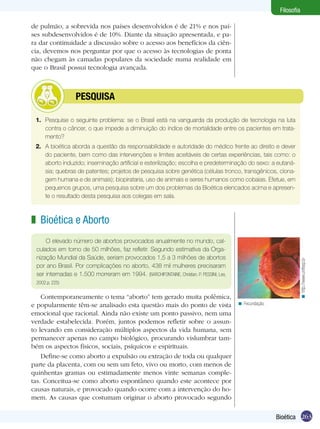 Filosofia
de pulmão, a sobrevida nos países desenvolvidos é de 21% e nos países subdesenvolvidos é de 10%. Diante da situação apresentada, e para dar continuidade a discussão sobre o acesso aos benefícios da ciência, devemos nos perguntar por que o acesso às tecnologias de ponta
não chegam às camadas populares da sociedade numa realidade em
que o Brasil possui tecnologia avançada.

	

PESQUISA

1.	 Pesquise o seguinte problema: se o Brasil está na vanguarda da produção de tecnologia na luta
contra o câncer, o que impede a diminuição do índice de mortalidade entre os pacientes em tratamento?
2.	 A bioética aborda a questão da responsabilidade e autoridade do médico frente ao direito e dever
do paciente, bem como das intervenções e limites aceitáveis de certas experiências, tais como: o
aborto induzido; inseminação artificial e esterilização; escolha e predeterminação do sexo: a eutanásia; quebras de patentes; projetos de pesquisa sobre genética (células tronco, transgênicos, clonagem humana e de animais); biopirataria, uso de animais e seres humanos como cobaias. Efetue, em
pequenos grupos, uma pesquisa sobre um dos problemas da Bioética elencados acima e apresente o resultado desta pesquisa aos colegas em sala.

z Bioética e Aborto

< http://www.unifesp.br

O elevado número de abortos provocados anualmente no mundo, calculados em torno de 50 milhões, faz refletir. Segundo estimativa da Organização Mundial da Saúde, seriam provocados 1,5 a 3 milhões de abortos
por ano Brasil. Por complicações no aborto, 438 mil mulheres precisaram
ser internadas e 1.500 morreram em 1994. (BARCHIFONTAINE, Christian. P. PESSINI, Leo,
2002.p. 225)

Contemporaneamente o tema “aborto” tem gerado muita polêmica,
e popularmente têm-se analisado esta questão mais do ponto de vista
emocional que racional. Ainda não existe um ponto passivo, nem uma
verdade estabelecida. Porém, juntos podemos refletir sobre o assunto levando em consideração múltiplos aspectos da vida humana, sem
permanecer apenas no campo biológico, procurando vislumbrar também os aspectos físicos, sociais, psíquicos e espirituais.
Define-se como aborto a expulsão ou extração de toda ou qualquer
parte da placenta, com ou sem um feto, vivo ou morto, com menos de
quinhentas gramas ou estimadamente menos vinte semanas completas. Conceitua-se como aborto espontâneo quando este acontece por
causas naturais, e provocado quando ocorre com a intervenção do homem. As causas que costumam originar o aborto provocado segundo

< Fecundação.

Bioética 263

 