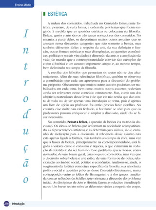 Ensino Médio

z ESTÉTICA

I
n
t
r
o
d
u
ç
ã
o
266 Introdução

A ordem dos conteúdos, trabalhada no Conteúdo Estruturante Estética, percorre, de certa forma, a ordem de problemas que foram surgindo à medida que as questões estéticas se colocaram na filosofia.
Beleza, gosto e arte são os três temas norteadores dos conteúdos. No
entanto, a partir deles, se descortinam muitos outros assuntos que se
anexam nessa discussão: categorias que não somente a beleza, mas
também diferentes idéias a respeito da arte, da sua definição e função, outras formas artísticas e suas divergências, as questões econômicas, políticas e sociais vinculadas à dimensão da arte, e a ampliação da
visão de mundo que a contemporaneidade convive são exemplos de
como a Estética é um assunto importante, amplo e, ao mesmo tempo,
bem delimitado no campo da filosofia.
A escolha dos filósofos que permeiam os textos não se deu aleatoriamente. Além de suas relevâncias filosóficas, também se observou
a contribuição que cada um apresentou para a discussão do problema proposto. Obviamente que muitos outros autores poderiam ser trabalhados em cada tema, bem como muitos outros assuntos poderiam
ainda ser relevantes nesse conteúdo estruturante. Mas, como um dos
objetivos norteadores desse livro é de que ele não tenha que dar conta de tudo ou de ser apenas uma introdução ao tema, pois é apenas
um livro de apoio ao professor, foi então preciso fazer escolhas. No
entanto, esse norte não está fechado, o horizonte se abre para que os
professores possam enriquecer e ampliar a discussão, onde ela se fizer necessária.
No conteúdo, Pensar a Beleza, a questão da beleza é a motriz da discussão. Os ideais de beleza que se formam na sociedade acompanhando as representações artísticas e as determinações sociais, são o caminho de motivação para a discussão. A relevância desse assunto não
está apenas ligada à Estética, mas também ao campo da ética, uma vez
que a busca da beleza, principalmente na contemporaneidade, está ligada a valores como o consumo e riqueza, o que culminam na redução da totalidade do ser humano. Esse problema apresentou-se como
norteador, de uma forma geral, para os quatro conteúdos, uma vez que
a discussão sobre beleza e arte estão, de uma forma ou de outra, relacionadas ao âmbito social, político e econômico. Analisou-se, ainda, o
surgimento da Estética como área específica da filosofia, sua relevância
política-social e questões próprias desse Conteúdo Estruturante, numa
contraposição entre as idéias de Baumgarten e a dos gregos, ampliada com as reflexões de Schiller, que orientara a discussão do problema
inicial. As disciplinas de Arte e História fazem as relações interdisciplinares. Um breve retrato sobre as diferentes visões a respeito do corpo,

 