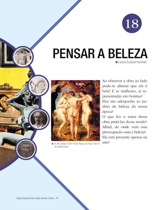 18
PENSAR A BELEZA
<Luciano Ezequiel Kaminski1

< As três Graças (1636-1638). Museu do Prado, Paris. http://cidade.usp.br

Colégio Estadual Padre Cláudio Morelli. Curitiba - PR

1

Ao observar a obra ao lado
pode-se afirmar que ela é
bela? E as mulheres, aí representadas são bonitas?
Elas são adequadas ao padrão de beleza da nossa
época?
O que fez o autor dessa
obra pintá-las desse modo?
Afinal, de onde vem essa
preocupação com a beleza?
Ela está presente apenas na
arte?

 