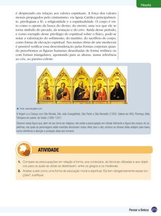 Filosofia
é desprezado em relação aos valores espirituais. A força dos valores
morais propagados pelo cristianismo, via Igreja Católica principalmente, privilegiam a fé, a religiosidade e a espiritualidade. O corpo é visto como o oposto da busca do divino, do eterno, uma vez que ele se
torna símbolo do pecado, da tentação e do erro. Ainda desse período,
e como exemplo desse privilégio do espiritual sobre o físico, pode-se
notar a valorização do sofrimento, do martírio, do sacrifício do corpo,
como forma de elevação espiritual. Nas muitas obras de arte medievais
é possível verificar essa desconsideração pelas formas corporais quando percebemos as figuras humanas desenhadas de forma retilínea ou
com formas triangulares, apontando para as alturas, numa referência
ao céu, ao paraíso celeste.

< Fonte: www.abcgallery.com

A Virgem e a Criança com São Nícolas, São João Evangelhista, São Pedro e São Benedito (1300). Galeria de Uffizi, Florença, Itália.
Têmpera em painel, de Giotto (1266-1337)
Observe nessa figura que, além do seu tema ser religioso, não existe a preocupação em retratar fielmente a figura dos corpos. As capelinhas, nas quais as personagens estão inseridas direcionam nosso olhar para o alto, embora os olhares delas estejam para baixo,
numa referência à atenção e proteção dada aos homens.

	

ATIVIDADE

1.	 Compare as preocupações em relação à forma, aos conteúdos, às técnicas utilizadas e aos objetivos para os quais as obras se destinavam, entre os gregos e os medievais.
2.	 Analise a arte como uma forma de educação moral e espiritual. Ela tem obrigatoriamente essas funções? Justifique.

Pensar a Beleza 273

 