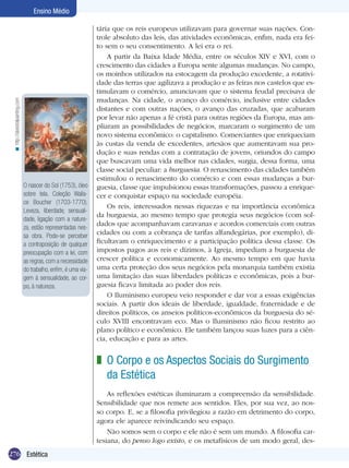 < http://abestoilpainting.com

Ensino Médio

O nascer do Sol (1753), óleo
sobre tela. Coleção Wallace Boucher (1703-1770).
Leveza, liberdade, sensualidade, ligação com a natureza, estão representadas nessa obra. Pode-se perceber
a contraposição de qualquer
preocupação com a lei, com
as regras, com a necessidade
do trabalho, enfim, é uma viagem à sensualidade, ao corpo, à natureza.

tária que os reis europeus utilizavam para governar suas nações. Controle absoluto das leis, das atividades econômicas, enfim, nada era feito sem o seu consentimento. A lei era o rei.
A partir da Baixa Idade Média, entre os séculos XIV e XVI, com o
crescimento das cidades a Europa sente algumas mudanças. No campo,
os moinhos utilizados na estocagem da produção excedente, a rotatividade das terras que agilizava a produção e as feiras nos castelos que estimulavam o comércio, anunciavam que o sistema feudal precisava de
mudanças. Na cidade, o avanço do comércio, inclusive entre cidades
distantes e com outras nações, o avanço das cruzadas, que acabaram
por levar não apenas a fé cristã para outras regiões da Europa, mas ampliaram as possibilidades de negócios, marcaram o surgimento de um
novo sistema econômico: o capitalismo. Comerciantes que enriqueciam
às custas da venda de excedentes, artesãos que aumentavam sua produção e suas rendas com a contratação de jovens, oriundos do campo
que buscavam uma vida melhor nas cidades, surgia, dessa forma, uma
classe social peculiar: a burguesia. O renascimento das cidades também
estimulou o renascimento do comércio e com essas mudanças a burguesia, classe que impulsionou essas transformações, passou a enriquecer e conquistar espaço na sociedade européia.
Os reis, interessados nessas riquezas e na importância econômica
da burguesia, ao mesmo tempo que protegia seus negócios (com soldados que acompanhavam caravanas e acordos comerciais com outras
cidades ou com a cobrança de tarifas alfandegárias, por exemplo), dificultavam o enriquecimento e a participação política dessa classe. Os
impostos pagos aos reis e dízimos, à Igreja, impediam a burguesia de
crescer política e economicamente. Ao mesmo tempo em que havia
uma certa proteção dos seus negócios pela monarquia também existia
uma limitação das suas liberdades políticas e econômicas, pois a burguesia ficava limitada ao poder dos reis.
O Iluminismo europeu veio responder e dar voz a essas exigências
sociais. A partir dos ideais de liberdade, igualdade, fraternidade e de
direitos políticos, os anseios políticos-econômicos da burguesia do século XVIII encontravam eco. Mas o Iluminismo não ficou restrito ao
plano político e econômico. Ele também lançou suas luzes para a ciên­
cia, educação e para as artes.

z O Corpo e os Aspectos Sociais do Surgimento
da Estética
As reflexões estéticas iluminaram a compreensão da sensibilidade.
Sensibilidade que nos remete aos sentidos. Eles, por sua vez, ao nosso corpo. E, se a filosofia privilegiou a razão em detrimento do corpo,
agora ele aparece reivindicando seu espaço.
Não somos sem o corpo e ele não é sem um mundo. A filosofia cartesiana, do penso logo existo, e os metafísicos de um modo geral, des276 Introdução
Estética

 