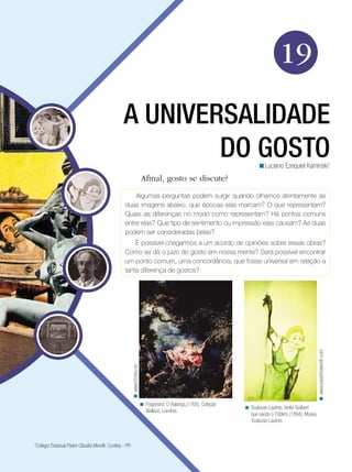 19
A UNIVERSALIDADE
DO GOSTO
<Luciano Ezequiel Kaminski1

Afinal, gosto se discute?
Algumas perguntas podem surgir quando olhamos atentamente as
duas imagens abaixo: que épocas elas marcam? O que representam?
Quais as diferenças no modo como representam? Há pontos comuns
entre elas? Que tipo de sentimento ou impressão elas causam? As duas
podem ser consideradas belas?

< www.hf.ntnu.no

< www.josephhaworth.com

É possível chegarmos a um acordo de opiniões sobre essas obras?
Como se dá o juízo do gosto em nossa mente? Será possível encontrar
um ponto comum, uma concordância, que fosse universal em relação a
tanta diferença de gostos?

< Fragonard. O Balanço,(1766), Coleção
Wallace, Londres.

Colégio Estadual Padre Cláudio Morelli. Curitiba - PR

1

< Toulouse-Lautrec, Ivette Guilbert
que saúda o Público (1894), Museu
Toulouse-Lautrec.

 