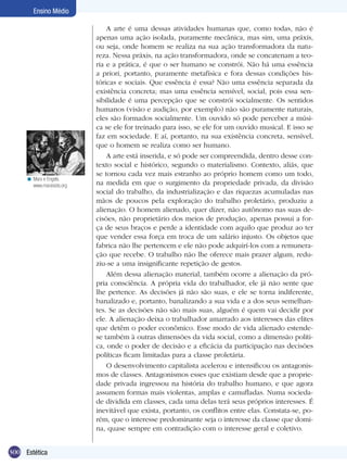 Ensino Médio

< Marx e Engels.
www.marxisists.org

300 Estética

A arte é uma dessas atividades humanas que, como todas, não é
apenas uma ação isolada, puramente mecânica, mas sim, uma práxis,
ou seja, onde homem se realiza na sua ação transformadora da natureza. Nessa práxis, na ação transformadora, onde se concatenam a teo­
ria e a prática, é que o ser humano se constrói. Não há uma essência
a priori, portanto, puramente metafísica e fora dessas condições históricas e sociais. Que essência é essa? Não uma essência separada da
existência concreta; mas uma essência sensível, social, pois essa sensibilidade é uma percepção que se constrói socialmente. Os sentidos
humanos (visão e audição, por exemplo) não são puramente naturais,
eles são formados socialmente. Um ouvido só pode perceber a música se ele for treinado para isso, se ele for um ouvido musical. E isso se
faz em sociedade. E aí, portanto, na sua existência concreta, sensível,
que o homem se realiza como ser humano.
A arte está inserida, e só pode ser compreendida, dentro desse contexto social e histórico, segundo o materialismo. Contexto, aliás, que
se tornou cada vez mais estranho ao próprio homem como um todo,
na medida em que o surgimento da propriedade privada, da divisão
social do trabalho, da industrialização e das riquezas acumuladas nas
mãos de poucos pela exploração do trabalho proletário, produziu a
alienação. O homem alienado, quer dizer, não autônomo nas suas decisões, não proprietário dos meios de produção, apenas possui a força de seus braços e perde a identidade com aquilo que produz ao ter
que vender essa força em troca de um salário injusto. Os objetos que
fabrica não lhe pertencem e ele não pode adquirí-los com a remuneração que recebe. O trabalho não lhe oferece mais prazer algum, reduziu-se a uma insignificante repetição de gestos.
Além dessa alienação material, também ocorre a alienação da própria consciência. A própria vida do trabalhador, ele já não sente que
lhe pertence. As decisões já não são suas, e ele se torna indiferente,
banalizado e, portanto, banalizando a sua vida e a dos seus semelhantes. Se as decisões não são mais suas, alguém é quem vai decidir por
ele. A alienação deixa o trabalhador amarrado aos interesses das elites
que detêm o poder econômico. Esse modo de vida alienado estendese também à outras dimensões da vida social, como a dimensão política, onde o poder de decisão e a eficácia da participação nas decisões
políticas ficam limitadas para a classe proletária.
O desenvolvimento capitalista acelerou e intensificou os antagonismos de classes. Antagonismos esses que existiam desde que a propriedade privada ingressou na história do trabalho humano, e que agora
assumem formas mais violentas, amplas e camufladas. Numa sociedade dividida em classes, cada uma delas terá seus próprios interesses. É
inevitável que exista, portanto, os conflitos entre elas. Constata-se, porém, que o interesse predominante seja o interesse da classe que domina, quase sempre em contradição com o interesse geral e coletivo.

 