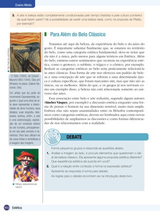 Ensino Médio
3.	 A arte e beleza estão completamente condicionadas pelo tempo (história) e pela cultura (contexto)
da qual fazem parte? Há a possibilidade de existir uma beleza ideal, como na proposta de Platão,
por exemplo?

< http://web.sbu.edu/history

z Para Além do Belo Clássico

O Grito (1893), de Edvard
Munch(1863-1944). Óleo em
têmpera na placa. Galeria Nacional, Oslo.
Um artista que faz parte do
movimento Expressionista, segundo o qual uma obra de arte deve representar a interioridade da alma humana, seus
desejos, suas angústia, desilusões, sonhos, enfim, a arte
é uma exteriorização, expressão de um conteúdo interior
do ser humano, principalmente em seu lado sombrio e tenebroso. Para isso utilizam-se
de cores fortes e simbólicas e
o exagero das imagens.

Tratamos até aqui da beleza, da experiência do belo e do juízo do
gosto. É importante salientar finalmente que, se estamos no território
do belo, como uma categoria estética fundamental, deve-se notar que
ela não é a única, pelo menos para alguns teóricos em Estética. Além
do belo, existem outros sentimentos que ocorrem na experiência estética, como o grotesco, o sublime, o trágico e o cômico, por exemplo.
Reduzir as categorias estéticas ao belo seria praticamente relacioná-la
às artes clássicas. Essa forma de arte nos ofereceu um padrão de beleza e uma concepção de arte que se referem a uma determinada época e cultura específicas, que foram marcantes sim, mas que não são as
únicas, ou as melhores. Além do que, e os gregos já nos serviram como um exemplo disso, a beleza não está relacionada somente ao universo das artes.
Essa associação entre belo e arte reduziria, segundo alguns autores
(Sánchez Vásquez, por exemplo) a discussão estética enquanto uma forma de pensar o homem na sua dimensão sensível, muito mais ampla.
Embora elas não sejam unanimidades entre os filósofos contemporâneos como categorias estéticas, devem ser lembrados aqui como novas
possibilidades de ampliarmos as discussões e como formas diferenciadas de nos relacionarmos com a realidade.

	debate
	

Forme pequenos grupos e responda as questões abaixo.

1.	 Analise a imagem ao lado, e procure elementos que questionam o ideal de beleza clássico. Ela apresenta alguma proposta estética diferente?
Que experiência estética ela suscita em você?
2.	 Qual é a relação entre conteúdo e forma na expressão artística?
	
	
< Palhaço. www.persona.wanadoo.fr

302 Estética

Apresente as respostas à turma para debate.
As regras para o debate encontram-se na introdução deste livro.

 