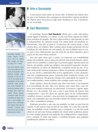 Ensino Médio

z Arte e Sociedade
< http://br.altavista.com

A arte parece fazer parte da nossa vida. A história da cultura mostra que o ser humano não conseguiu se desenvolver apenas produzindo objetos úteis. Procurou-se algo mais. Produziu-se arte. E produziuse em sociedade.
< Karl Mannheim (1893 – 1947)

< http://www.tate.org.uk

Velocidade Abstrata – O
Carrão Passou (1913),
50.2 x 65.4 cm, Galeria
Tate, Londres, de Giacomo Balla (1871-1958).
Essa obra futurista marca
como que a idéia de movimento, de projeção, numa
dinâmica arrojada, estão
presentes na arte do século XX. As noções de espacialidade e tempo estão
presentes nessa pintura,
mas numa dimensão diferente de qualquer representação mais natural ou
realista. Tempo, espaço,
movimento estão fora da
linearidade da lógica, embora a cores estejam, de
alguma forma delimitadas
pelo espaço linear elas se
mesclam e formam uma
bela teia na qual a imaginação pode se deitar.

306 Estética

z Karl Mannheim
O sociólogo alemão Karl Mannheim afirma que a arte está intimamente ligada à história e à cultura. A arte não brota apenas de indivíduos isolados do mundo. Ela não é algo restrito à vida privada ou não
é independente do contexto social. Um artista pode até produzir solitariamente, mas não só para si. O processo de criação pode, e para
muitos deve, ser solitário. Mas o artista estará sempre pensando em sua
condição de vida dentro de um mundo, de uma realidade que os cerca, que o toca intimamente, que ele sente de um jeito especial e que é
capaz de dar uma forma sensível.
Isso não quer dizer que o artista, ao expressar sua sensibilidade
diante da realidade, não se lança em prol de uma transformação, apontando novos caminhos e rumos que se possam seguir. Apontar para um
futuro, um projeto, ainda que utópico, mas possível enquanto um projeto realizável, no dizer de Mannheim, é também tarefa da arte. O artista ainda pode retomar propostas e idéias do passado, reformulandoas ao seu modo e atribuindo-lhes novos significados. A arte, portanto,
não está completamente presa, amarrada pelas condições sociais, culturais ou históricas. Ela guarda consigo essa capacidade de superar essas condicionantes, muito embora não consiga existir sem elas.
Como aponta a letra da música que abre esse texto: o ser humano
tem necessidade de arte. Não vive apenas com coisas frias, com objetos sem sentido existencial ou emocional. O homem é agente significante no e do mundo. Por isso a arte é uma forma de buscar uma
compreensão – que não deve ser apenas pela via do conhecimento
científico, técnico, racional – mas por meio da imaginação, da criatividade, em conteúdos que são inseridos dentro de formas que parecem
ter vida e consistência própria.
Podemos perceber a arte não em paralelo, ao lado ou por fora do
mundo. E não parece estar no fim de sua linha. Se a arte não está distante da realidade social e histórica que a comporta e se ela não pode
abster-se de procurar formas próprias de existir então podemos pensála como sempre presente nas maneiras de configurarmos e representarmos o mundo. É sobre esse fundo, a condição humana, que qualquer
manifestação artística se coloca.

 