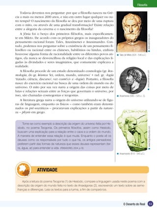 < Tales de Mileto (624 - 546 a.C.)

< www.pensament.com

Todavia devemos nos perguntar: por que a filosofia nasceu na Grécia a mais ou menos 2600 anos, e não em outro lugar qualquer ou outro tempo? O nascimento da filosofia se deu por meio de uma ruptura
com o mito, ou através de uma gradual transformação? Existe relação
entre a alegoria da caverna e o nascimento da filosofia?
A Jônia foi o berço dos primeiros filósofos, mais especificamente em Mileto. De acordo com os próprios gregos os inauguradores do
pensamento racional foram: Tales, Anaxímenes e Anaximandro. Contudo, podemos nos perguntar sobre a existência de um pensamento filosófico ou racional entre os chineses, babilônios ou hindus, embora
houvesse alguma forma de racionalidade entre os diferentes povos antigos, ela nunca se desvencilhou da religião local e das explicações ligadas às divindades e seres imaginários, que comumente explicava a
realidade.
A filosofia procede de um estudo denominado cosmologia (gr. kosmología, do gr. kósmos ‘lei, ordem, mundo, universo’ + rad. gr. -logía
‘tratado, ciência, discurso’; ver cosm(o)- e –logia). Portanto, a filosofia
nasce do exercício racional na busca de uma ordem do mundo ou do
universo. O mito por sua vez narra a origem das coisas por meio de
lutas e relações sexuais entre as forças que governam o universo, por
isso, são chamadas cosmogonias e teogonias.
A literatura grega narra a origem do universo utilizando-se de figuras de linguagem, enquanto os físicos – como também eram denominados os pré-socráticos – procuravam explicações a partir da natureza – physis em grego.

< www.astromia.com

Filosofia

< Anaxímenes (585 – 525 a . C).

< www.biografiasyvidas.com

Tome-se como exemplo a descrição da origem do universo feita por Hesíodo, no poema Teogonia. Os primeiros filósofos, assim como Hesíodo,
buscam uma explicação para a relação entre o caos e a ordem do mundo.
A maneira de entender essa relação é que muda. Enquanto o poeta vê os
deuses como os responsáveis por tudo o que há, os antigos pensadores
preferem partir das formas da natureza que esses deuses representam (terra, água, ar) para entender a vida. (PENSADORES, 2004, p.18)
< Anaximandro (610 - 545 a.C.)

	

ATIVIDADE

Após a leitura do poema Teogonia (1) de Hesíodo, compare a linguagem usada neste poema com a
descrição da origem do mundo feita no texto de Anaxágoras (2), escrevendo um texto sobre as semelhanças e diferenças. Leia os textos para a turma, a fim de compará-los.

O Deserto do Real

31

 