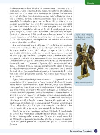 Filosofia
do da natureza imediata” (Ibidem). É uma arte imperfeita, pois nela “...
estabelece-se uma correspondência puramente exterior, abstratamente
simbólica” (Idem, p. 156), como se os elementos da natureza contivessem o
universal, absoluto. Esse simbolismo ocorre pela “...diferença entre o
fora e o dentro, por uma falta de apropriação entre a idéia e a forma
incumbida de a significar, pelo que esta forma não constitui a expressão pura do espiritual” (Idem, p. 157). Um exemplo de arte que exemplifique essa idéia são as estátuas de deuses, que procuram personificálos, como se a divindade estivesse ali de fato. É uma forma de arte na
qual a relação do homem com a natureza e com Deus é mediada pela
distância e pelo medo. A dificuldade que o homem possui de conceituar, compreender a divindade faz com que as representações que ele
faz de Deus sejam pobres, muito próximas dos elementos da natureza,
o que as distanciam do ideal.
A segunda forma de arte é a Clássica. É “... a da livre adequação da
forma e do conceito, da idéia e da manifestação exterior...” (Idem, p. 157).
Representa o ideal da arte pois “...a figura, o aspecto natural, a forma
que a idéia utiliza, deve conformar-se, em si e para si, com o conceito” (Ibidem). Aqui, figura e forma correspondem ao conceito. Não apenas
uma correspondência entre conteúdo e forma, mas dos dois à idéia.
Diferentemente do que no simbolismo, nesta forma de arte o mundo é
desnaturalizado, “... o sensível, o figurado, deixa de ser natural.” (Ibidem). O homem deixa de ser algo completamente ligado à natureza
ao adquirir consciência de si. Quando tem consciência que é animal,
deixa de sê-lo. Essa consciência nos remete à participação do espiritual. Não somos puramente animais. Não somos mais passivos diante da natureza.
É pelo homem que o espírito se manifesta: “...o espiritual, enquanto manifesto, só o é revestindo a forma humana” (Ibidem). O espírito
existe e existe sensivelmente na forma humana, onde pode realizar a
beleza perfeita. O espírito é sensível ao humano e é na forma humana
que o conceito se desenvolve. Arte é personificação do espiritual “... só
humanizando-o [o espiritual] a arte pode exprimir o espiritual de modo
a torná-lo sensível e acessível à intuição, porque só encarnado no homem o espírito se nos torna sensível.” (Idem, p. 158) Mas essa humanização
não é uma pura identificação com o ser humano. O espírito não se deixa absorver, identificar com o físico, corporal. A forma é espiritual, purificada, desembaraçada dos laços com a matéria, com a finitude. Por
isso o espírito não se perde na expressão da forma humana.
Essa forma de arte, entretanto, também é limitada. A manifestação
do Espírito fica reduzida ao contexto da arte, presa à matéria. Eis aí a
fraqueza dessa segunda forma de arte. Ela se mostra insuficiente e frágil. O Espírito se particulariza, não fica absoluto e eterno. Só na matéria ele não pode expressar-se com plenitude, precisa da espiritualidade pura.

Pazuzu. Deus Mesopotâmio. Estátua de cobre. Por
volta de 700 a.C.

< http://www.mesopotamien.de

Necessidade ou Fim da Arte? 313

 