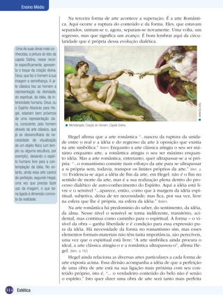 Ensino Médio

Uma de suas obras mais conhecidas, a pintura do teto da
capela Sistina, nesse recorte especificamente, apresenta o toque da criação divina.
Deus, que faz o homem à sua
imagem e semelhança. A arte clássica traz ao homem a
representação da divindade,
do espiritual, da idéia, da interioridade humana. Deus, ou
o Espírito Absoluto para Hegel, estariam bem próximos
de uma representação clara, consciente, pelo homem
através da arte clássica, que
já se desvencilharia da necessidade de visualização
de um objeto físico (um templo ou alguma escultura, por
exemplo), deixando o espírito humano livre para a contemplação da idéia. No entanto, ainda essa arte carece
de perfeição, segundo Hegel,
uma vez que precisa fazer
uso da imagem, o que torna ligada à dimensão concreta da realidade.

314 Estética

< www.luc.edu

Na terceira forma de arte acontece a superação. É a arte Romântica. Aqui ocorre a ruptura do conteúdo e da forma. Eles, que estavam
separados, uniram-se e, agora, separam-se novamente. Uma volta, um
regresso, mas que significa um avanço. É bom lembrar aqui da circularidade que é própria dessa evolução dialética.

< Michelangelo, Criação do Homem. Capela Sistina.

Hegel afirma que a arte romântica “...nasceu da ruptura da unidade entre o real e a idéia e do regresso da arte à oposição que existia
na arte simbólica.” (Ibidem) Enquanto a arte clássica atingiu o seu ser máximo enquanto arte, a romântica atingiu o seu ser máximo enquanto idéia. Mas a arte romântica, entretanto, quer ultrapassar-se a si própria: “...o romantismo consiste num esforço da arte para se ultrapassar
a si própria sem, todavia, transpor os limites próprios da arte.” (Idem, p.
160) Evidencia-se aqui a idéia de fim da arte, em Hegel: não é o fim no
sentido de morte da arte, mas é a sua realização plena dentro do processo dialético de auto-conhecimento do Espírito. Aqui a idéia está livre e o sensível “...aparece, então, como que à margem da idéia espiritual, subjetiva, deixa de ter necessidade; mas fica, por sua vez, livre
na esfera que lhe é própria, na esfera da idéia.” (Ibidem)
Na arte romântica há predomínio do saber, do sentimento, da idéia,
da alma. Nesse nível o sensível se torna indiferente, transitório, acidental, mas continua como caminho para o espiritual. A forma – o visível da obra – ganha liberdade e é condição para essa expressão pura da idéia. Há necessidade da forma no romantismo sim, mas esses
elementos formais-materiais não têm tanta importância, são perecíveis,
uma vez que o espiritual está livre: “A arte simbólica ainda procura o
ideal, a arte clássica atingiu-o e a romântica ultrapassou-o”, afirma Hegel. (Idem, p. 162)
Hegel ainda relaciona as diversas artes particulares a cada forma de
arte exposta acima. Essa divisão acompanha a idéia de que a perfeição
de uma obra de arte está na sua ligação mais próxima com seu conteúdo próprio, isto é, “... o verdadeiro conteúdo do belo não é senão
o espírito.” Isto quer dizer uma obra de arte será tanto mais perfeita

 