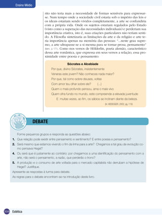 Ensino Médio
rito não teria mais a necessidade de formas sensíveis para expressarse. Num tempo onde a sociedade civil estaria sob o império das leis e
os ideais estariam sendo vividos completamente, a arte se confundiria
com a própria vida. Onde os sujeitos estariam regulados pelo Estado
(visto como a superação das necessidades individuais) e perderiam sua
importância criativa, isto é, suas criações particulares não teriam sentido. A Filosofia sintetizaria as limitações da arte e da religião e arte teria importância apenas na memória das pessoas: “...neste grau supremo, a arte ultrapasse-se a si mesma para se tornar prosa, pensamento”
(Idem, p. 171). Como nos versos de Hölderlin, poeta alemão, característico
dessa arte romântica, que expressa em seus versos a relação, essa proximidade entre poesia e pensamento:
		

Sócrates e Alcebíade

Por que, divino Sócrates, insistentemente
Veneras este jovem? Não conheces nada maior?
Por que, tal como sobre deuses, voltas
Com amor teu olhar sobre ele?	

(...)

Quem o mais profundo pensou, ama o mais vivo
Quem olha fundo no mundo, este compreende a elevada juventude
E muitas vezes, ao fim, os sábios se inclinam diante da beleza.
(In: HEIDEGGER, 2002, pg. 119)

	debate
	

Forme pequenos grupos e responda as questões abaixo:

1.	 Que relação pode existir entre pensamento e sentimento? E entre poesia e pensamento?
2.	 Será mesmo que estamos vivendo o fim da linha para a arte? Chegamos a tal grau de evolução como pensava Hegel?
4.	 Ou será que é justamente ao contrário: por chegarmos a uma identificação do pensamento com a
arte, não será o pensamento, a razão, que perderão o trono?
5.	 A produção e o consumo de arte voltada para o mercado capitalista não derrubam a hipótese de
Hegel? Justifique.
Apresente as respostas à turma para debate.
As regras para o debate encontram-se na introdução deste livro.

316 Estética

 