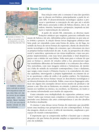 Ensino Médio

< www.spanisharts.com

z Novos Caminhos

< Impressão ao entardecer, 1872.
Monet, um dos grandes nomes
do Impressionismo, num óleo sobre tela. Museu Marmottan, Paris.

< http://www.centrepompidou.fr

	

O Dadaísmo colocou-se
como a anti-arte ou uma arte de vanguarda ao ousar, em
suas obras feitas com objetos comuns, de uso cotidiano
(ready-made), como por
exemplo, Marcel Duchamp,
em 1913, com uma roda de
bicicleta colocada em cima
de um tamborete.

320 Estética

Essa relação entre arte e consumo é uma das questões
que se discute em Estética, principalmente a partir do século XIX. O desenvolvimento tecnológico ajudou a provocar e questionar a concepção de arte que até o século
XIX estava associada à idéia de beleza clássica, isto é, de
ordem, simetria, harmonia e proporção, inspirada na imitação e representação da natureza.
A partir do século XX, entretanto, as diversas manifestações artísticas que surgiram, parecem confundir essa
noção de beleza e de arte, defendidas pelas academias ou por uma arte restrita a poucos. A criação dessas novas linguagens artísticas também pode ser entendida como uma forma de alerta, ou de fuga, no
sentido da busca de novas formas de expressão, diante do desenvolvimento tecnológico e da lógica do consumo, que colocariam em risco
as próprias formas tradicionais de arte. A arte, na perspectiva de crítica
social e autocrítica, apresenta-se em várias tendências, como nas propostas impressionistas, com suas leves pinceladas e total despreocupação com a nitidez de suas linhas. Volta mais para o volume do que
para as formas e, através de estudos sobre a luz, procuravam registrar tonalidades diferentes da luminosidade e os contrastes das sobras.
Nos surrealistas, com suas imagens oníricas e fantasiosas, de denúncia à falta de sentido da sociedade contemporânea. Com o dadaísmo,
que surgiu como reação à Primeira Guerra e às contradições do sistema capitalista, interrogando a própria legitimidade ou estatuto da arte ao questionar a idéia de estilo e de padrão estético. No futurismo,
que procurou dar novas formas visuais às descobertas tecnológicas e
ao desenvolvimento da sociedade. Enfim, essas novas linguagens artísticas são alguns dos exemplos desses novos modos de produzir e de
pensar a arte. Elas não se limitaram, no entanto, à pintura, mas encontraram eco também na música, na escultura, na literatura, no teatro e
no cinema reformulando seus modos de expressão.
Como entender essa multiplicidade de expressões artísticas, esses
“ismos” todos que tornam mais complexo o universo das artes? Compreender essa dinâmica das artes contemporâneas é um dos desafios
da Estética atualmente.
O cinema é uma dessas novas formas de expressão que possibilitaram uma mudança nas perspectivas da arte contemporânea. A força
das imagens, aliada ao som e à idéia de movimento, ampliaram a percepção do mundo contemporâneo.
É importante que se compreenda melhor o fascínio que o cinema
desperta e de que forma ele permite ampliar as expectativas e percepções da realidade.

 