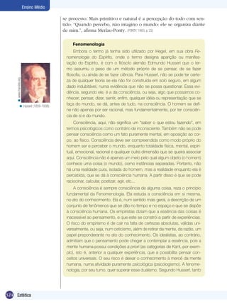 Ensino Médio
se processo. Mais primitivo e natural é a percepção do todo com sentido: “Quando percebo, não imagino o mundo: ele se organiza diante
de mim.”, afirma Merlau-Ponty. (PONTY, 1983, p. 22)

< www.marxists.org

Fenomenologia

< Husserl (1859-1938).

Embora o termo já tenha sido utilizado por Hegel, em sua obra Fenomenologia do Espírito, onde o termo designa aparição ou manifestação do Espírito, é com o filósofo alemão Edmundo Husserl que o termo assumiu o peso de um método próprio de se pensar, de se fazer
filosofia, ou ainda de se fazer ciência. Para Husserl, não se pode ter certeza de qualquer teoria se ela não for construída em solo seguro, em algum
dado indubitável, numa evidência que não se possa questionar. Essa evidência, segundo ele, é a da consciência, ou seja, algo que possamos conhecer, pensar, dizer, sentir, enfim, qualquer idéia ou representação que se
faça do mundo, se dá, antes de tudo, na consciência. O homem se define não apenas por ser racional, mas fundamentalmente, por ter consciência de si e do mundo.
Consciência, aqui, não significa um “saber o que estou fazendo”, em
termos psicológicos como contrário de inconsciente. Também não se pode
pensar consciência como um fato puramente mental, em oposição ao corpo, ao físico. Consciência deve ser compreendida como modo próprio do
homem ser e perceber o mundo, enquanto totalidade física, mental, espiritual, emocional, racional e qualquer outra dimensão que se queira associar
aqui. Consciência não é apenas um meio pelo qual algum objeto (o homem)
conhece uma coisa (o mundo), como instâncias separadas. Portanto, não
há uma realidade pura, isolada do homem, mas a realidade enquanto ela é
percebida, que se dá à consciência humana. A partir disso é que se pode
raciocinar, calcular, poetizar, agir, etc...
A consciência é sempre consciência de alguma coisa, reza o princípio
fundamental da Fenomenologia. Ela estuda a consciência em si mesma,
no ato do conhecimento. Ela é, num sentido mais geral, a descrição de um
conjunto de fenômenos que se dão no tempo e no espaço e que se dispõe
à consciência humana. Os empiristas diziam que a essência das coisas é
inacessível ao pensamento, e que este se constrói a partir de experiências.
O risco do empirismo é de cair na falta de certezas absolutas, válidas universalmente, ou seja, num ceticismo, além de retirar da mente, da razão, um
papel preponderante no ato do conhecimento. Os idealistas, ao contrário,
admitiam que o pensamento pode chegar a contemplar a essência, pois a
mente humana possui condições a priori (as categorias de Kant, por exemplo), isto é, anterior a qualquer experiência, que a possibilita pensar conceitos universais. O seu risco é deixar o conhecimento à mercê da mente
humana, numa atividade puramente psicológica (psicologismo). A fenomenologia, por seu turno, quer superar esse dualismo. Segundo Husserl, tanto

324 Estética

 