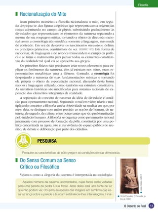 Filosofia

z Racionalização do Mito
Num primeiro momento a filosofia racionalizou o mito, em seguida despojou-se, das figuras alegóricas que representavam a origem das
coisas adentrando no campo da physis, substituindo gradualmente às
divindades que representavam os elementos da natureza separando a
mesma de sua roupagem mítica, tornando-a objeto de discussão racional: assim a cosmologia não modifica somente a linguagem, mas muda
de conteúdo. Em vez de descrever os nascimentos sucessivos, definiu
os princípios primeiros, constitutivos do ser. (VERNANT, 1973) Esta forma de
raciocinar, de linguagem e de retórica transcendem o campo da política e se torna o instrumento para pensar todos os elementos constitutivos da realidade tal qual ela se apresenta aos gregos.
Os primeiros físicos não precisaram criar novos elementos para explicar os fenômenos da natureza, eles já existiam nos mitos, eram representações metafóricas para a Gênese. Contudo, a cosmologia foi
despojando a natureza de suas fundamentações místicas e tornando
ela própria o objeto da especulação racional, alterando desta forma
não só a linguagem utilizada, como também sua estrutura constitutiva.
As narrativas históricas são modificadas para sistemas racionais de exposição dos elementos integrantes da realidade.
A separação do conceito de natureza da idéia de divindade é condição para o pensamento racional. Separando o real em vários níveis e multiplicando conceitos a filosofia ganha objetividade na medida em que, por
meio dela, se distingue com maior precisão as noções de homem, de natureza, de sagrado, de cultura, entre outras tantas que são problematizadas
pelo intelecto humano. A filosofia se organiza como pensamento racional
juntamente com processo de formação da pólis, constituída por uma política concentrada na ágora, isto é, na vivência do espaço público de reunião, de debate e deliberação por parte dos cidadãos.

	

PESQUISA

Pesquise as características da pólis grega e as condições de sua democracia.

Vejamos como a alegoria da caverna é interpretada na sociologia:
Aqueles homens da caverna, acorrentados, cujas faces estão voltadas
para uma parede de pedra à sua frente. Atrás deles está uma fonte de luz
que não podem ver. Ocupam-se apenas das imagens em sombras que essa luz lança sobre a parede e buscam estabelecer-lhes inter-relações. Final-

< www.musee-rodin.fr

z Do Senso Comum ao Senso
Crítico ou Filosófico

< Victor Pannelier, O Pensador, julho de 1882.

O Deserto do Real

33

 