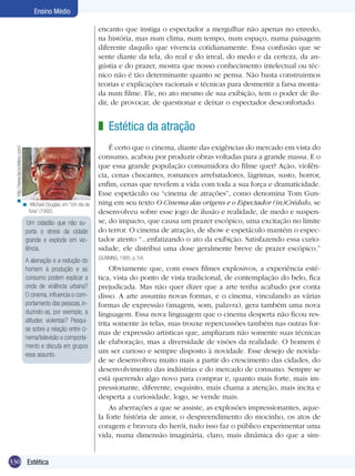 Ensino Médio
encanto que instiga o espectador a mergulhar não apenas no enredo,
na história, mas num clima, num tempo, num espaço, numa paisagem
diferente daquilo que vivencia cotidianamente. Essa confusão que se
sente diante da tela, do real e do irreal, do medo e da certeza, da angústia e do prazer, mostra que nosso conhecimento intelectual ou técnico não é tão determinante quanto se pensa. Não basta construirmos
teorias e explicações racionais e técnicas para desmentir a farsa montada num filme. Ele, no ato mesmo de sua exibição, tem o poder de iludir, de provocar, de questionar e deixar o espectador desconfortado.

< http://www.lacoctelera.com/

z Estética da atração

< Michael Douglas, em “Um dia de
fúria” (1992).

Um cidadão que não suporta o stress da cidade
grande e explode em violência.
A alienação e a redução do
homem à produção e ao
consumo podem explicar a
onda de violência urbana?
O cinema, influencia o comportamento das pessoas, induzindo-as, por exemplo, a
atitudes violentas? Pesquise sobre a relação entre cinema/televisão e comportamento e discuta em grupos
esse assunto.

330 Estética

É certo que o cinema, diante das exigências do mercado em vista do
consumo, acabou por produzir obras voltadas para a grande massa. E o
que essa grande população consumidora do filme quer? Ação, violência, cenas chocantes, romances arrebatadores, lágrimas, susto, horror,
enfim, cenas que revelem a vida com toda a sua força e dramaticidade.
Esse espetáculo ou “cinema de atrações”, como denomina Tom Gunning em seu texto O Cinema das origens e o Espectador (in)Crédulo, se
desenvolveu sobre esse jogo de ilusão e realidade, de medo e suspense, do impacto, que causa um prazer escópico, uma excitação no limite
do terror. O cinema de atração, de show e espetáculo mantém o espectador atento “...enfatizando o ato da exibição. Satisfazendo essa curiosidade, ele distribui uma dose geralmente breve de prazer escópico.”
(GUNNING, 1995, p. 54)

Obviamente que, com esses filmes explosivos, a experiência estética, vista do ponto de vista tradicional, de contemplação do belo, fica
prejudicada. Mas não quer dizer que a arte tenha acabado por conta
disso. A arte assumiu novas formas, e o cinema, vinculando as várias
formas de expressão (imagem, som, palavra), gera também uma nova
linguagem. Essa nova linguagem que o cinema desperta não ficou restrita somente às telas, mas trouxe repercussões também nas outras formas de expressão artísticas que, ampliaram não somente suas técnicas
de elaboração, mas a diversidade de visões da realidade. O homem é
um ser curioso e sempre disposto à novidade. Esse desejo de novidade se desenvolveu muito mais a partir do crescimento das cidades, do
desenvolvimento das indústrias e do mercado de consumo. Sempre se
está querendo algo novo para comprar e, quanto mais forte, mais impressionante, diferente, esquisito, mais chama a atenção, mais incita e
desperta a curiosidade, logo, se vende mais.
As aberrações a que se assiste, as explosões impressionantes, aquela forte história de amor, o despreendimento do mocinho, os atos de
coragem e bravura do herói, tudo isso faz o público experimentar uma
vida, numa dimensão imaginária, claro, mais dinâmica do que a sim-

 