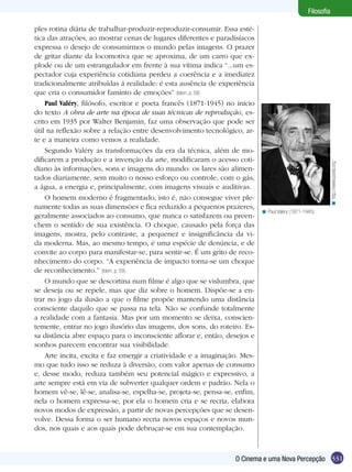 ples rotina diária de trabalhar-produzir-reproduzir-consumir. Essa estética das atrações, ao mostrar cenas de lugares diferentes e paradisíacos
expressa o desejo de consumirmos o mundo pelas imagens. O prazer
de gritar diante da locomotiva que se aproxima, de um carro que explode ou de um estrangulador em frente à sua vítima indica “...um espectador cuja experiência cotidiana perdeu a coerência e a imediatez
tradicionalmente atribuídas á realidade: é esta ausência de experiência
que cria o consumidor faminto de emoções” (Idem, p. 58)
Paul Valéry, filósofo, escritor e poeta francês (1871-1945) no início
do texto A obra de arte na época de suas técnicas de reprodução, escrito em 1935 por Walter Benjamin, faz uma observação que pode ser
útil na reflexão sobre a relação entre desenvolvimento tecnológico, arte e a maneira como vemos a realidade.
Segundo Valéry as transformações da era da técnica, além de modificarem a produção e a invenção da arte, modificaram o acesso cotidiano às informações, sons e imagens do mundo: os lares são alimentados diariamente, sem muito o nosso esforço ou controle, com o gás,
a água, a energia e, principalmente, com imagens visuais e auditivas.
O homem moderno é fragmentado, isto é, não consegue viver plenamente todas as suas dimensões e fica reduzido a pequenos prazeres,
geralmente associados ao consumo, que nunca o satisfazem ou preenchem o sentido de sua existência. O choque, causado pela força das
imagens, mostra, pelo contraste, a pequenez e insignificância da vida moderna. Mas, ao mesmo tempo, é uma espécie de denúncia, e de
convite ao corpo para manifestar-se, para sentir-se. É um grito de reconhecimento do corpo. “A experiência de impacto torna-se um choque
de reconhecimento.” (Idem, p. 59).
O mundo que se descortina num filme é algo que se vislumbra, que
se deseja ou se repele, mas que diz sobre o homem. Dispõe-se a entrar no jogo da ilusão a que o filme propõe mantendo uma distância
consciente daquilo que se passa na tela. Não se confunde totalmente
a realidade com a fantasia. Mas por um momento se deixa, conscientemente, entrar no jogo ilusório das imagens, dos sons, do roteiro. Essa distância abre espaço para o inconsciente aflorar e, então, desejos e
sonhos parecem encontrar sua visibilidade.
Arte incita, excita e faz emergir a criatividade e a imaginação. Mesmo que tudo isso se reduza à diversão, com valor apenas de consumo
e, desse modo, reduza também seu potencial mágico e expressivo, a
arte sempre está em via de subverter qualquer ordem e padrão. Nela o
homem vê-se, lê-se, analisa-se, espelha-se, projeta-se, pensa-se, enfim,
nela o homem expressa-se, por ela o homem cria e se recria, elabora
novos modos de expressão, a partir de novas percepções que se desenvolve. Dessa forma o ser humano recria novos espaços e novos mundos, nos quais e aos quais pode debruçar-se em sua contemplação.

< http://www.poets.org

Filosofia

< Paul Valéry (1871-1945).

O Cinema e uma Nova Percepção 331

 