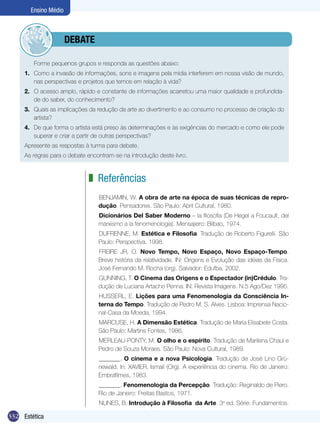 Ensino Médio

	debate
	

Forme pequenos grupos e responda as questões abaixo:

1.	 Como a invasão de informações, sons e imagens pela mídia interferem em nossa visão de mundo,
nas perspectivas e projetos que temos em relação à vida?
2.	 O acesso amplo, rápido e constante de informações acarretou uma maior qualidade e profundidade do saber, do conhecimento?
3.	 Quais as implicações da redução da arte ao divertimento e ao consumo no processo de criação do
artista?
4.	 De que forma o artista está preso às determinações e às exigências do mercado e como ele pode
superar e criar a partir de outras perspectivas?
Apresente as respostas à turma para debate.
As regras para o debate encontram-se na introdução deste livro.

z Referências
BENJAMIN, W. A obra de arte na época de suas técnicas de reprodução. Pensadores. São Paulo: Abril Cultural, 1980.
Dicionários Del Saber Moderno – la filosofia (De Hegel a Foucault, del
marxismo a la fenomenologia). Mensajiero: Bilbao, 1974.
DUFRENNE, M. Estética e Filosofia. Tradução de Roberto Figurelli. São
Paulo: Perspectiva, 1998.
FREIRE JR, O. Novo Tempo, Novo Espaço, Novo Espaço-Tempo.
Breve história da relatividade. IN: Origens e Evolução das idéias da Física.
José Fernando M. Rocha (org). Salvador: Edufba, 2002.
GUNNING, T. O Cinema das Origens e o Espectador (in)Crédulo. Tradução de Luciana Artacho Penna. IN: Revista Imagens. N.5 Ago/Dez 1995.
HUSSERL, E. Lições para uma Fenomenologia da Consciência Interna do Tempo. Tradução de Pedro M. S. Alves. Lisboa: Imprensa Nacional-Casa da Moeda, 1994.
MARCUSE, H. A Dimensão Estética. Tradução de Maria Elisabete Costa.
São Paulo: Martins Fontes, 1986.
MERLEAU-PONTY, M. O olho e o espírito. Tradução de Marilena Chauí e
Pedro de Souza Moraes. São Paulo: Nova Cultural, 1989.
_______. O cinema e a nova Psicologia. Tradução de José Lino Grünewald. In: XAVIER, Ismail (Org). A experiência do cinema. Rio de Janeiro:
Embrafilmes, 1983.
_______. Fenomenologia da Percepção. Tradução: Reginaldo de Piero.
Rio de Janeiro: Freitas Bastos, 1971.
NUNES, B. Introdução à Filosofia  da Arte. 3a ed. Série: Fundamentos.

332 Estética

 