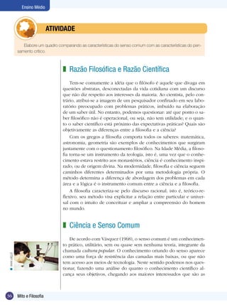 Ensino Médio

	atividade
Elabore um quadro comparando as características do senso comum com as características do pensamento crítico.

z Razão Filosófica e Razão Científica
Tem-se comumente a idéia que o filósofo é aquele que divaga em
questões abstratas, desconectadas da vida cotidiana com um discurso
que não diz respeito aos interesses da maioria. Ao cientista, pelo contrário, atribui-se a imagem de um pesquisador confinado em seu laboratório preocupado com problemas práticos, imbuído na elaboração
de um saber útil. No entanto, podemos questionar: até que ponto o saber filosófico não é operacional, ou seja, não tem utilidade; e o quanto o saber científico está próximo das expectativas práticas? Quais são
objetivamente as diferenças entre a filosofia e a ciência?
Com os gregos a filosofia comporta todos os saberes: matemática,
astronomia, geometria são exemplos de conhecimentos que surgiram
juntamente com o questionamento filosófico. Na Idade Média, a filosofia torna-se um instrumento da teologia, isto é, uma vez que o conhecimento estava restrito aos monastérios, ciência é conhecimento inspirado, ou de origem divina. Na modernidade, filosofia e ciência seguem
caminhos diferentes determinados por uma metodologia própria. O
método determina a diferença de abordagem dos problemas em cada
área e a lógica é o instrumento comum entre a ciência e a filosofia.
A filosofia caracteriza-se pelo discurso racional, isto é, teórico-reflexivo, seu método visa explicitar a relação entre particular e universal com o intuito de conceituar e ampliar a compreensão do homem
no mundo.

z Ciência e Senso Comum

< www.ualg.pt

De acordo com Vásquez (1968), o senso comum é um conhecimento prático, utilitário, sem ou quase sem nenhuma teoria, integrante da
chamada cultura popular. O conhecimento oriundo do senso aparece
como uma força de resistência das camadas mais baixas, ou que não
tem acesso aos meios de tecnologia. Neste sentido podemos nos questionar, fazendo uma análise do quanto o conhecimento científico alcança seus objetivos, chegando aos maiores interessados que são as

36

Mito e Filosofia

 